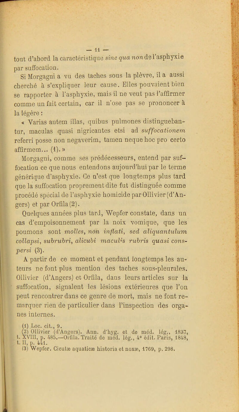 tout d’abord la caractéristique sine qua non de l’asphyxie par suffocation. Si Morgagni a vu des taches sous la plèvre, il a aussi cherché à s’expliquer leur cause. Elles pouvaient bien se rapporter à l’asphyxie, mais il ne veut pas l’affirmer comme un fait certain, car il n’ose pas se prononcer à la légère : « Varias autem illas, quibus pulmones distingueban- tur, maculas quasi nigricantes etsi ad suffocationem referri posse non negaverim, tamen neque hoc pro certo affirmem... (1). » Morgagni, comme ses prédécesseurs, entend par suf- focation ce que nous entendons aujourd’hui par le terme générique d'asphyxie. Ce n’est que longtemps plus tard que la suffocation proprement dite fut distinguée comme procédé spécial de l’asphyxie homicide par Ollivier (d’An- gers) et par Orfila(2). Quelques années plus tard, Wepfer constate, dans un cas d’empoisonnement par la noix vomique, que les poumons sont molles, non inflati, sed aliquantulum collapsi, subrubri, alicubi maculis rubris quasi cons- persi (3). A partir de ce moment et pendant longtemps les au- teurs ne font plus mention des taches sous-pleurales. Ollivier (d’Angers) et Orûla, dans leurs articles sur la suffocation, signalent les lésions extérieures que l’on peut rencontrer dans ce genre de mort, mais ne font re- marquer rien de particulier dans l’inspection des orga- nes internes. (1) Loc. cit., 9. (2) Ollivier (d’Angers). Ann. d’hyg. et de méd. lég,, 1837, t. XVIII, p. 485.—Orfila. Traité de méd. lég., 4° édit. Paris, 1848, t. II, p. 441.