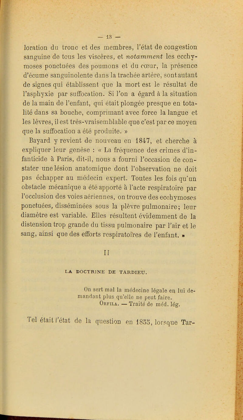 loration du tronc et des membres, l’état de congestion sanguine de tous les viscères, et notamment les ecchy- moses ponctuées des poumons et du cœur, la présence d’écume sanguinolente dans la trachée artère, sont autant de signes qui établissent que la mort est le résultat de l’asphyxie par suffocation. Si l’on a égard à la situation de la main de l’enfant, qui était plongée presque en tota- lité dans sa bouche, comprimant avec force la langue et les lèvres, il est très-vrai semblable que c’est par ce moyen que la suffocation a été produite. » Bayard y revient de nouveau en 1847, et cherche à expliquer leur genèse : « La fréquence des crimes d’in- fanticide à Paris, dit-il, nous a fourni l’occasion de con- stater une lésion anatomique dont l’observation ne doit pas échapper au médecin expert. Toutes les fois qu’un obstacle mécanique a été apporté à l’acte respiratoire par l’occlusion des voies aériennes, on trouve des ecchymoses ponctuées, disséminées sous la plèvre pulmonaire; leur diamètre est variable. Elles résultent évidemment de la distension trop grande du tissu pulmonaire par l’air et le sang, ainsi que des efforts respiratoires de l’enfant. » II LA DOCTRINE DE TARDIEU. On sert mal la médecine légale en lui de- mandant plus qu’elle ne peut faire. Orfila. — Traité de méd. lég.