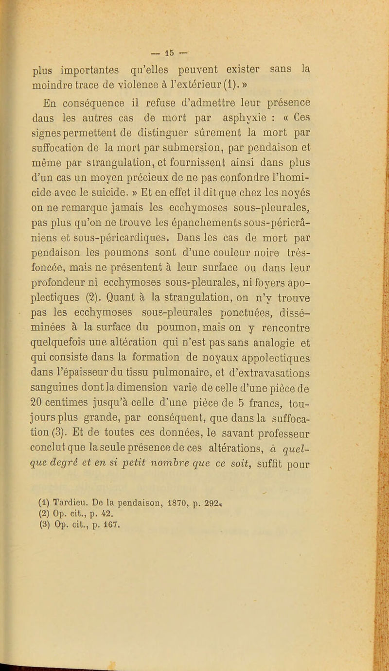 plus importantes qu’elles peuvent exister sans la moindre trace de violence à l’extérieur (1). » En conséquence il refuse d’admettre leur présence daus les autres cas de mort par asphyxie : « Ces signes permettent de distinguer sûrement la mort par suffocation de la mort par submersion, par pendaison et même par sirangulation, et fournissent ainsi dans plus d’un cas un moyen précieux de ne pas confondre l’homi- cide avec le suicide. » Et en effet il dit que chez les noyés on ne remarque jamais les ecchymoses sous-pleurales, pas plus qu’on ne trouve les épanchements sous-péricrâ- niens et sous-péricardiques. Dans les cas de mort par pendaison les poumons sont d’une couleur noire très- foncée, mais ne présentent à leur surface ou dans leur profondeur ni ecchymoses sous-pleurales, ni foyers apo- plectiques (2). Quant à la strangulation, on n’y trouve pas les ecchymoses sous-pleurales ponctuées, dissé- minées à la surface du poumon, mais on y rencontre quelquefois une altération qui n’est pas sans analogie et qui consiste dans la formation de noyaux appolectiques dans l’épaisseur du tissu pulmonaire, et d’extravasations sanguines dont la dimension varie de celle d’une pièce de 20 centimes jusqu’à celle d’une pièce de 5 francs, tou- jours plus grande, par conséquent, que dans la suffoca- tion (3). Et de toutes ces données, le savant professeur conclut que la seule présence de ces altérations, à quel- que degré et en si loetit nombre que ce soit, suffit pour (1) Tardieu. De la pendaison, 1870, p. 292* (2) Op. cit., p. 42. (3) Op. cit., p. 167.
