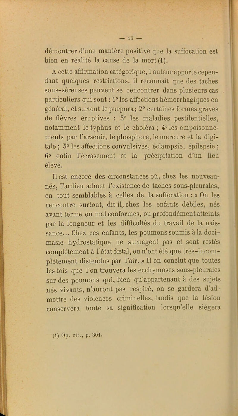 démontrer d’une manière positive que la suffocation est bien en réalité la cause de la mort(l). A cette affirmation catégorique, l’auteur apporte cepen- dant quelques restrictions, il reconnaît que des taches sous-séreuses peuvent se rencontrer dans plusieurs cas particuliers qui sont : 1° les affections hémorrhagiques en général, et surtout le purpura; 2° certaines formes graves de fièvres éruptives : 3° les maladies pestilentielles, notamment le typhus et le choléra; 4° les empoisonne- ments par l’arsenic, le phosphore, le mercure et la digi- tale ; S° les affections convulsives, éclampsie, épilepsie ; 6° enfin l’écrasement et la précipitation d’un lieu élevé. Il est encore des circonstances où, chez les nouveau- nés, Tardieu admet l’existence de taches sous-pleurales, en tout semblables à celles de la suffocation : « On les rencontre surtout, dit-il, chez les enfants débiles, nés avant terme ou mal conformes, ou profondément atteints par la longueur et les difficultés du travail de la nais- sance... Chez ces enfants, les poumons soumis à la doci- masie hydrostatique ne surnagent pas et sont restés complètement à l’état fœtal, ou n’ont été que très-incom- plétement distendus par l’air. « Il en conclut que toutes les fois que l’on trouvera les ecchymoses sous-pleurales sur des poumons qui, bien qu’appartenant à des sujets nés vivants, n’auront pas respiré, on se gardera d’ad- mettre des violences criminelles, tandis que la lésion conservera toute sa signification lorsqu’elle siégera