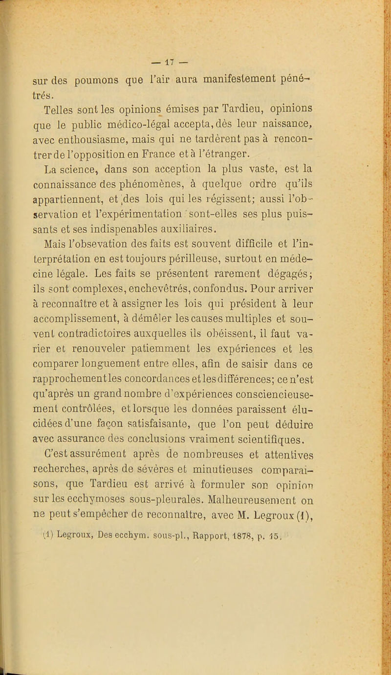 sur des poumons que l’air aura manifestement péné- trés. Telles sont les opinions émises par Tardieu, opinions que le public médico-légal accepta, dès leur naissance, avec enthousiasme, mais qui ne tardèrent pas à rencon- trer de l’opposition en France et à l’étranger. La science, dans son acception la plus vaste, est la connaissance des phénomènes, à quelque ordre qu’ils appartiennent, et .des lois qui les régissent; aussi l’ob- servation et l’expérimentation ' sont-elles ses plus puis- sants et ses indispenables auxiliaires. Mais l’obsevation des faits est souvent difficile et l’in- terprétation en est toujours périlleuse, surtout en méde- cine légale. Les faits se présentent rarement dégagés; ils sont complexes, enchevêtrés, confondus. Pour arriver à reconnaître et à assigner les lois qui président à leur accomplissement, à démêler les causes multiples et sou- vent contradictoires auxquelles ils obéissent, il faut va- rier et renouveler patiemment les expériences et les comparer longuement entre elles, afin de saisir dans ce rapprochement les concordances et les différences; ce n’est qu’après un grand nombre d’expériences consciencieuse- ment contrôlées, et lorsque les données paraissent élu- cidées d’une façon satisfaisante, que l’on peut déduire avec assurance des conclusions vraiment scientifiques. C’est assurément après de nombreuses et attentives recherches, après de sévères et minutieuses comparai- sons, que Tardieu est arrivé à formuler son opinion sur les ecchymoses sous-pleurales. Malheureusement on ne peut s’empêcher de reconnaître, avec M. Legroux(l), (1) Legroux, Desecchym. sous-pl., Rapport, 1878, p. 15, L