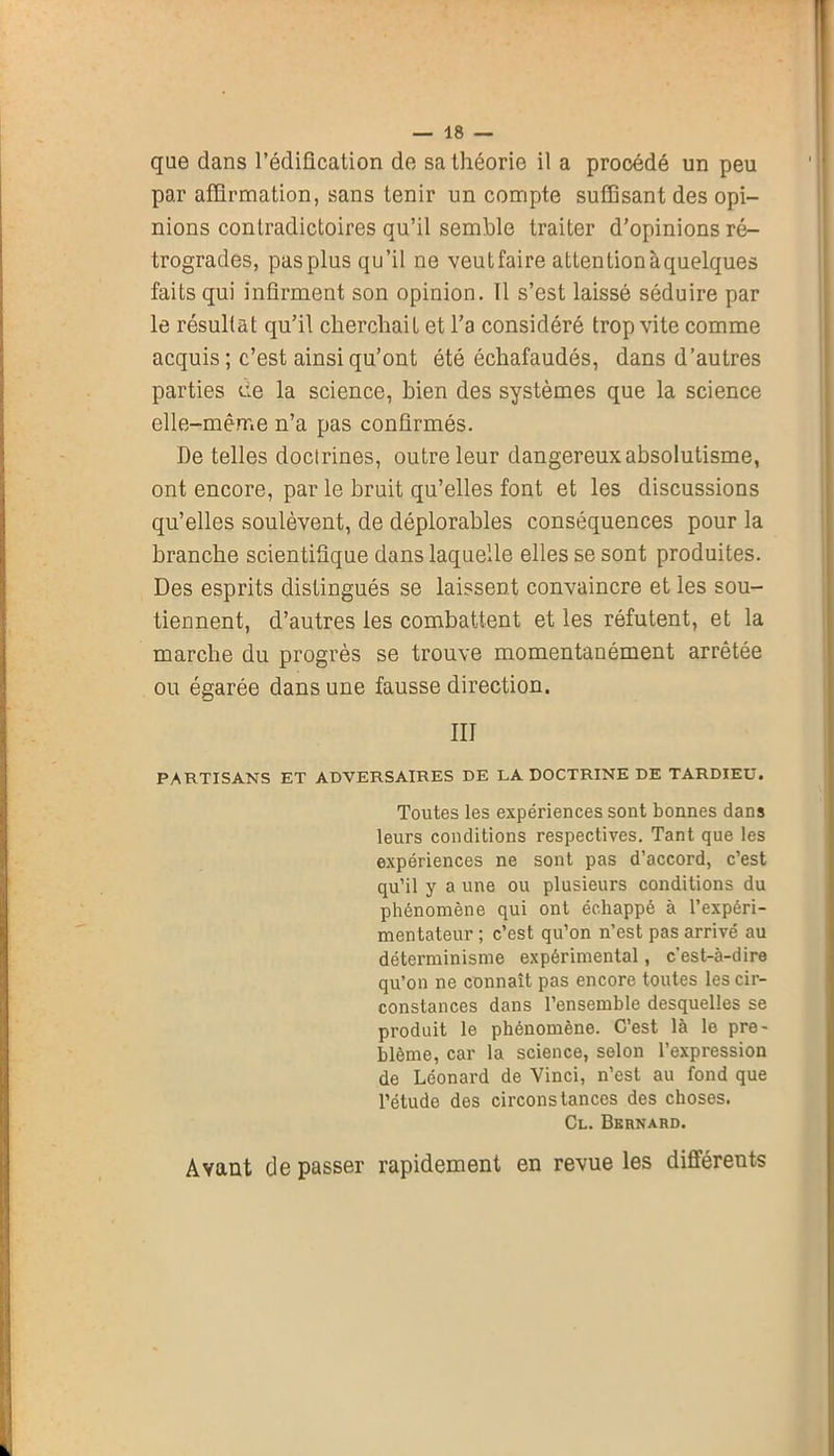que dans l’édification de sa théorie il a procédé un peu par affirmation, sans tenir un compte suffisant des opi- nions contradictoires qu’il semble traiter d’opinions ré- trogrades, pas plus qu’il ne veutfaire attention àquelques faits qui infirment son opinion. 11 s’est laissé séduire par le résultat qu’il cherchait et l’a considéré trop vite comme acquis; c’est ainsi qu’ont été échafaudés, dans d’autres parties ce la science, bien des systèmes que la science elle-même n’a pas confirmés. De telles doctrines, outre leur dangereux absolutisme, ont encore, par le bruit qu’elles font et les discussions qu’elles soulèvent, de déplorables conséquences pour la branche scientifique dans laquelle elles se sont produites. Des esprits distingués se laissent convaincre et les sou- tiennent, d’autres les combattent et les réfutent, et la marche du progrès se trouve momentanément arrêtée ou égarée dans une fausse direction. III PARTISANS ET ADVERSAIRES DE LA DOCTRINE DE TARDIEU. Toutes les expériences sont bonnes dans leurs conditions respectives. Tant que les expériences ne sont pas d’accord, c’est qu’il y a une ou plusieurs conditions du phénomène qui ont échappé à l’expéri- mentateur ; c’est qu’on n’est pas arrivé au déterminisme expérimental, c’est-à-dire qu’on ne connaît pas encore toutes les cir- constances dans l’ensemble desquelles se produit le phénomène. C’est là le pro- blème, car la science, selon l’expression de Léonard de Vinci, n’est au fond que l’étude des circonstances des choses. Cl. Bernard. Avant de passer rapidement en revue les différents