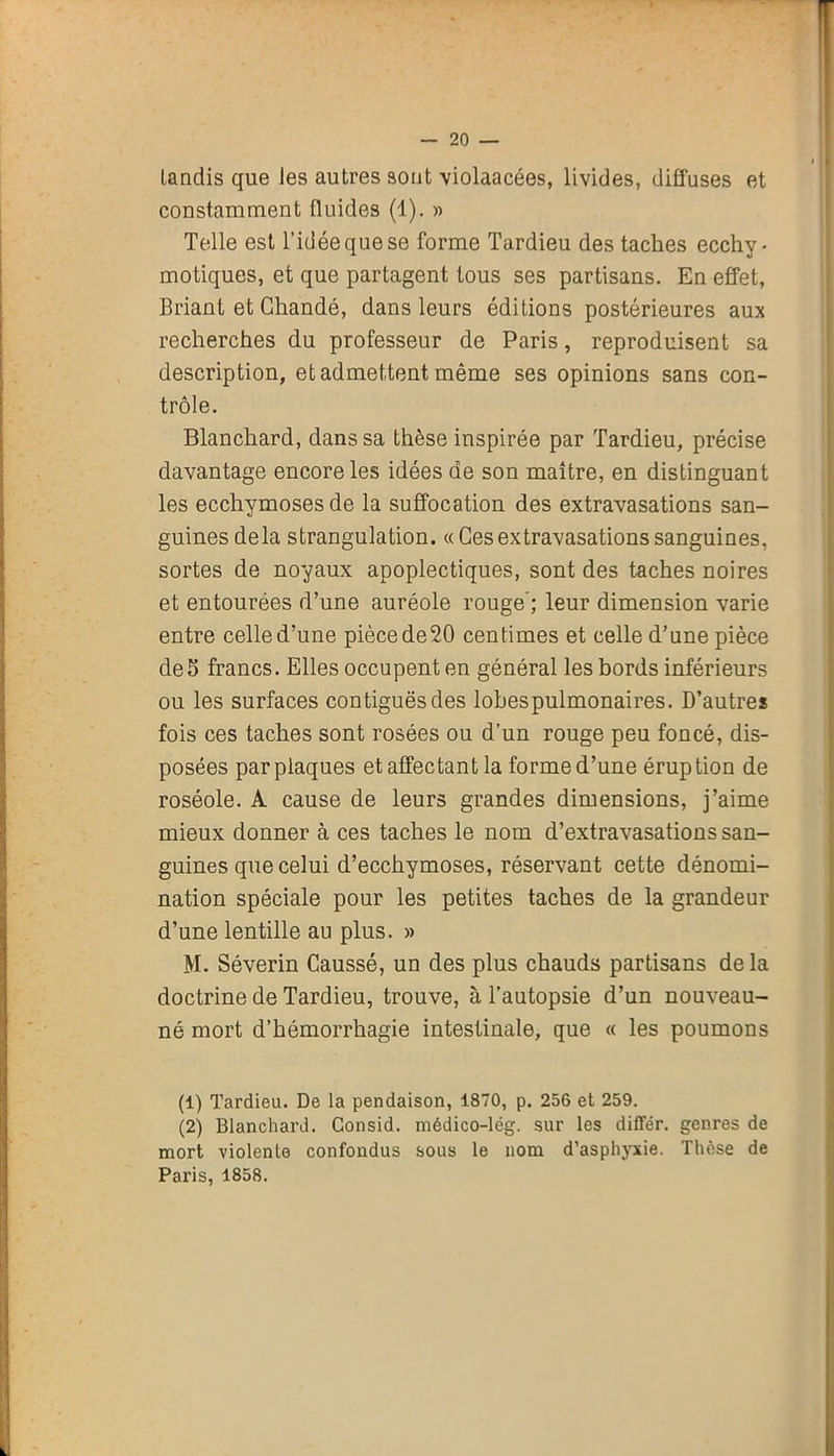 — 20 — tandis que les autres sont violaacées, livides, diffuses et constamment fluides (1). » Telle est l’idée que se forme Tardieu des taches ecchy • motiques, et que partagent tous ses partisans. En effet, Briant et Chandé, dans leurs éditions postérieures aux recherches du professeur de Paris, reproduisent sa description, et admettent même ses opinions sans con- trôle. Blanchard, dans sa thèse inspirée par Tardieu, précise davantage encore les idées de son maître, en distinguant les ecchymoses de la suffocation des extravasations san- guines delà strangulation. «Ces extravasations sanguines, sortes de noyaux apoplectiques, sont des taches noires et entourées d’une auréole rouge'; leur dimension varie entre celle d’une pièce de20 centimes et celle d’une pièce de5 francs. Elles occupent en général les bords inférieurs ou les surfaces contiguës des lobespulmonaires. D’autres fois ces taches sont rosées ou d’un rouge peu foncé, dis- posées par plaques et affectant la forme d’une éruption de roséole. A cause de leurs grandes dimensions, j’aime mieux donner à ces taches le nom d’extravasations san- guines que celui d’ecchymoses, réservant cette dénomi- nation spéciale pour les petites taches de la grandeur d’une lentille au plus. » M. Séverin Caussé, un des plus chauds partisans de la doctrine de Tardieu, trouve, à l’autopsie d’un nouveau- né mort d’hémorrhagie intestinale, que « les poumons (1) Tardieu. De la pendaison, 1870, p. 256 et 259. (2) Blanchard. Consid. médico-lég. sur les différ. genres de mort violente confondus sous le nom d’asphyxie. Thèse de Paris, 1858.