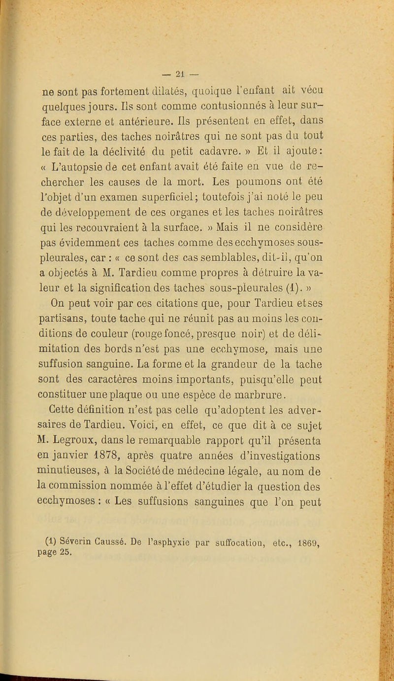 ne sont pas fortement dilatés, quoique l’enfant ait vécu quelques jours. Ils sont comme contusionnés à leur sur- face externe et antérieure. Ils présentent en effet, dans ces parties, des taches noirâtres qui ne sont pas du tout le fait de la déclivité du petit cadavre. » Et il ajoute: « L’autopsie de cet enfant avait été faite en vue de re- chercher les causes de la mort. Les poumons ont été l'objet d’un examen superficiel; toutefois j’ai noté le peu de développement de ces organes et les taches noirâtres qui les recouvraient à la surface. » Mais il ne considère pas évidemment ces taches comme des ecchymoses sous- pleurales, car : « ce sont des cas semblables, dit-il, qu’on a objectés à M. Tardieu comme propres à détruire la va- leur et la signification des taches sous-pleurales (1). » On peut voir par ces citations que, pour Tardieu etses partisans, toute tache qui ne réunit pas au moins les con- ditions de couleur (rouge foncé, presque noir) et de déli- mitation des bords n’est pas une ecchymose, mais une suffusion sanguine. La forme et la grandeur de la tache sont des caractères moins importants, puisqu’elle peut constituer une plaque ou une espèce de marbrure. Cette définition n’est pas celle qu’adoptent les adver- saires de Tardieu. Voici, en effet, ce que dit à ce sujet M. Legroux, dans le remarquable rapport qu’il présenta en janvier 1878, après quatre années d’investigations minutieuses, à la Société de médecine légale, au nom de la commission nommée à l’effet d’étudier la question des ecchymoses : « Les suffusions sanguines que l’on peut (1) Séverin Caussé. De l’asphyxie par suffocation, etc., 1869, page 25.