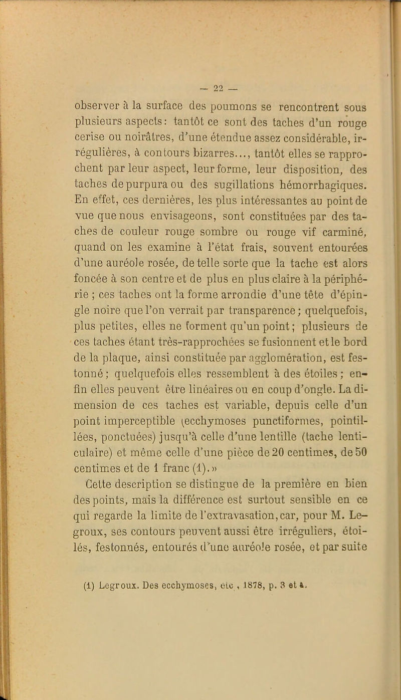 observer à la surface des poumons se rencontrent sous plusieurs aspects : tantôt ce sont des taches d’un rouge cerise ou noirâtres, d’une étendue assez considérable, ir- régulières, à contours bizarres..., tantôt elles se rappro- chent parleur aspect, leur forme, leur disposition, des taches de purpura ou des sugillations hémorrhagiques. En effet, ces dernières, les plus intéressantes au point de vue que nous envisageons, sont constituées par des ta- ches de couleur rouge sombre ou rouge vif carminé, quand on les examine à l’état frais, souvent entourées d’une auréole rosée, de telle sorte que la tache est alors foncée à son centre et de plus en plus claire à la périphé- rie ; ces taches ont la forme arrondie d’une tête d’épin- gle noire que l’on verrait par transparence; quelquefois, plus petites, elles ne forment qu’un point; plusieurs de ces taches étant très-rapprochées se fusionnent et le bord de la plaque, ainsi constituée par agglomération, est fes- tonné ; quelquefois elles ressemblent à des étoiles ; en- fin elles peuvent être linéaires ou en coup d’ongle. La di- mension de ces taches est variable, depuis celle d’un point imperceptible (ecchymoses punctiformes, pointil- lées, ponctuées) jusqu’à celle d’une lentille (tache lenti- culaire) et même celle d’une pièce de 20 centimes, de 50 centimes et de 1 franc (1).» Cette description se distingue de la première en bien des points, mais la différence est surtout sensible en ce qui regarde la limite de l’extravasation, car, pour M. Le- groux, ses contours peuvent aussi être irréguliers, étoi- lés, festonnés, entourés d'une auréole rosée, et par suite (1) Legroux. Des ecchymoses, oie , .1878, p. 3 et 4.