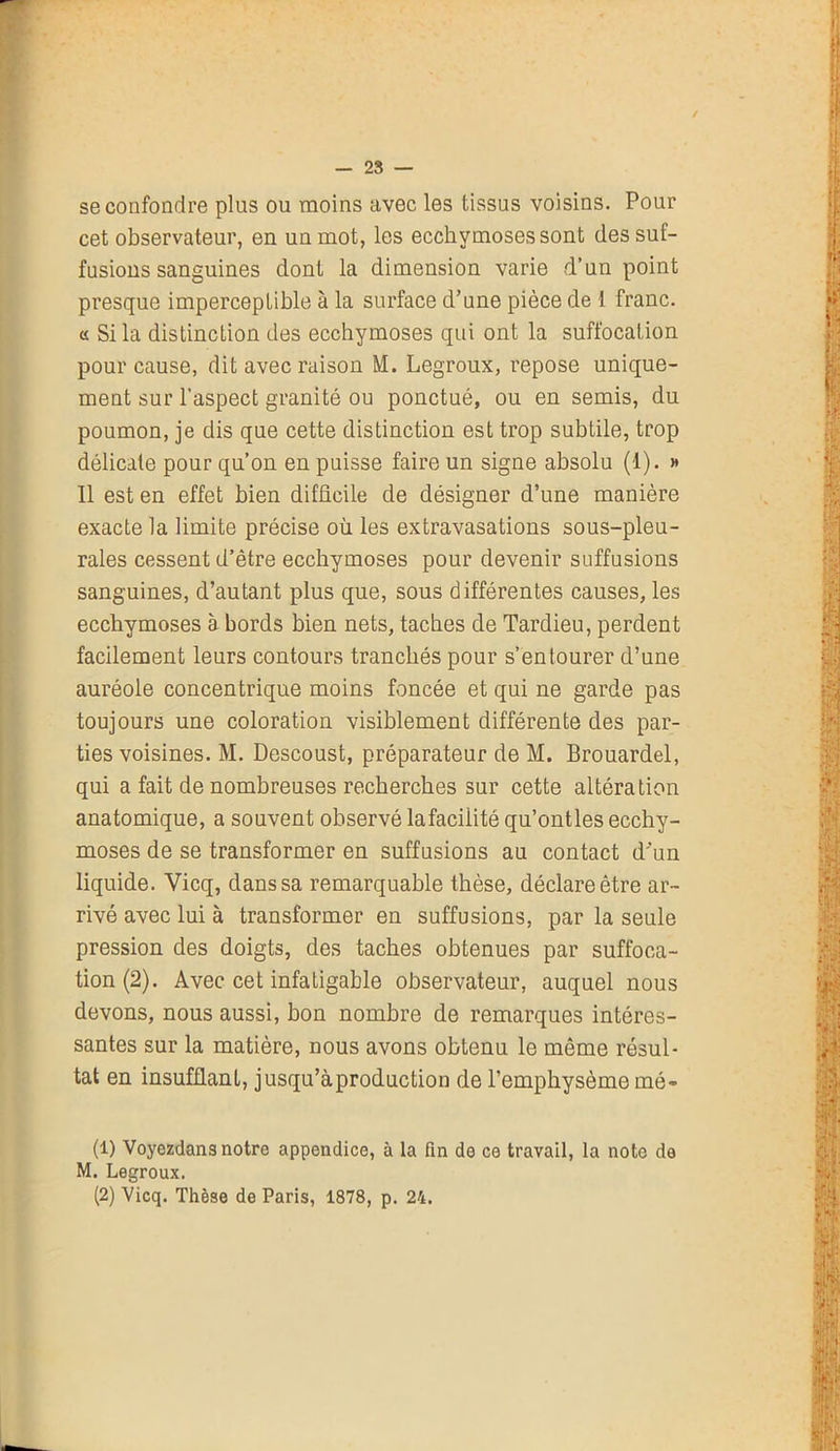 se confondre plus ou moins avec les tissus voisins. Pour cet observateur, en un mot, les ecchymoses sont des suf- fusions sanguines dont la dimension varie d’un point presque imperceptible à la surface d’une pièce de 1 franc. « Si la distinction des ecchymoses qui ont la suffocation pour cause, dit avec raison M. Legroux, repose unique- ment sur l’aspect granité ou ponctué, ou en semis, du poumon, je dis que cette distinction est trop subtile, trop délicate pour qu’on en puisse faire un signe absolu (1). » 11 est en effet bien difficile de désigner d’une manière exacte la limite précise où les extravasations sous-pleu- rales cessent d’être ecchymoses pour devenir suffusions sanguines, d’autant plus que, sous différentes causes, les ecchymoses à bords bien nets, taches de Tardieu, perdent facilement leurs contours tranchés pour s’entourer d’une auréole concentrique moins foncée et qui ne garde pas toujours une coloration visiblement différente des par- ties voisines. M. Descoust, préparateur de M. Brouardel, qui a fait de nombreuses recherches sur cette altération anatomique, a souvent observé lafacilité qu’ontles ecchy- moses de se transformer en suffusions au contact d'un liquide. Vicq, dans sa remarquable thèse, déclare être ar- rivé avec lui à transformer en suffusions, par la seule pression des doigts, des taches obtenues par suffoca- tion (2). Avec cet infatigable observateur, auquel nous devons, nous aussi, bon nombre de remarques intéres- santes sur la matière, nous avons obtenu le même résul- tat en insufflant, jusqu’àproduction de l’emphysème mé- (1) Voyezdans notre appendice, à la fin de ce travail, la note de M. Legroux.