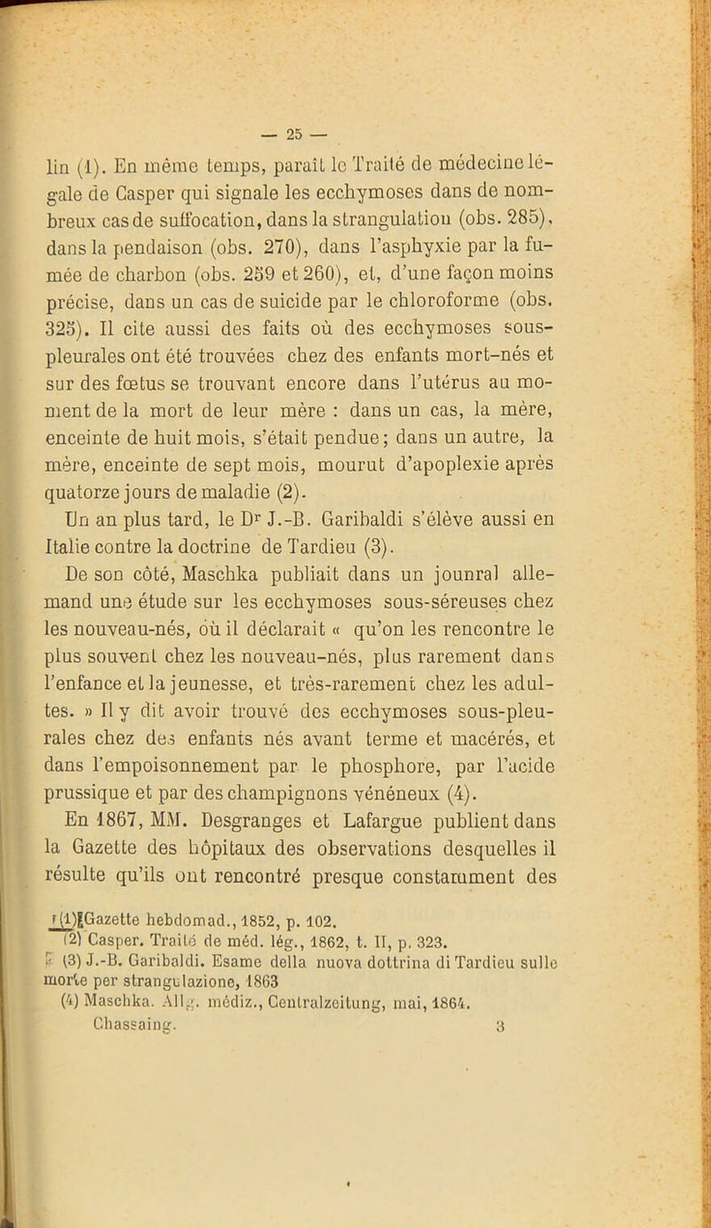 gale de Gasper qui signale les ecchymoses dans de nom- breux cas de suffocation, dans la strangulation (obs. 285), dans la pendaison (obs. 270), dans l’asphyxie par la fu- mée de charbon (obs. 259 et 260), et, d’une façon moins précise, dans un cas de suicide par le chloroforme (obs. 325). Il cite aussi des faits où des ecchymoses sous- pleurales ont été trouvées chez des enfants mort-nés et sur des fœtus se trouvant encore dans l’utérus au mo- ment de la mort de leur mère : dans un cas, la mère, enceinte de huit mois, s’était pendue; dans un autre, la mère, enceinte de sept mois, mourut d’apoplexie après quatorze jours de maladie (2). En an plus tard, le Dr J.-B. Garibaldi s’élève aussi en Italie contre la doctrine de Tardieu (3). De son côté, Maschka publiait dans un jounral alle- mand une étude sur les ecchymoses sous-séreuses chez les nouveau-nés, où il déclarait « qu’on les rencontre le plus souvent chez les nouveau-nés, plus rarement dans l’enfance et la jeunesse, et très-rarement chez les adul- tes. » Il y dit avoir trouvé des ecchymoses sous-pleu- rales chez des enfants nés avant terme et macérés, et dans l’empoisonnement par le phosphore, par l’acide prussique et par des champignons vénéneux (4). En 1867, MM. Desgranges et Lafargue publient dans la Gazette des hôpitaux des observations desquelles il résulte qu’ils ont rencontré presque constamment des f (l)gGazette hebdomad., 1852, p. 102. (2) Casper. Traité de méd. lég., 1862, t. II, p. 323. -r- t3) J.-B. Garibaldi. Esame délia nuova dottrina di Tardieu sulle morte per strangulazione, 1863 (4) Maschka. Allg. médiz., Cenlralzeitung, mai, 1864. Chassaing. 3
