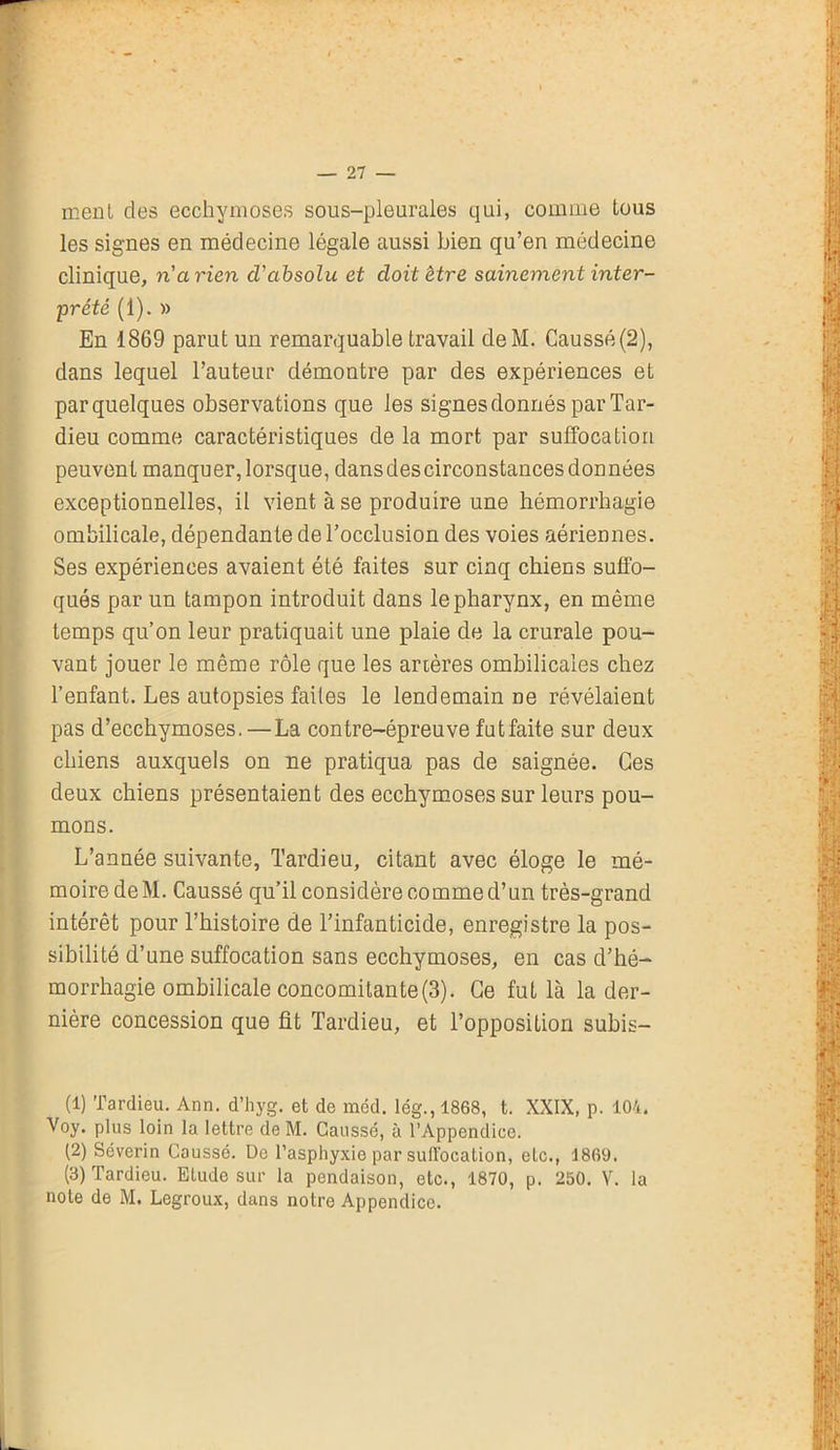 ment clés ecchymoses sous-pleurales qui, comme tous les signes en médecine légale aussi bien qu’en médecine clinique, ri arien cV absolu et doit être sainement inter- prété (1). » En 1869 parut un remarquable travail deM. Caussé(2), dans lequel l’auteur démontre par des expériences et par quelques observations que les signes donnés par Tar- dieu comme caractéristiques de la mort par suffocation peuvent manquer,lorsque, dansdescirconstancesdonnées exceptionnelles, il vient à se produire une hémorrhagie ombilicale, dépendante de l’occlusion des voies aériennes. Ses expériences avaient été faites sur cinq chiens suffo- qués par un tampon introduit dans le pharynx, en même temps qu’on leur pratiquait une plaie de la crurale pou- vant jouer le même rôle que les artères ombilicales chez l’enfant. Les autopsies faites le lendemain ne révélaient pas d’ecchymoses.—La contre-épreuve futfaite sur deux chiens auxquels on ne pratiqua pas de saignée. Ces deux chiens présentaient des ecchymoses sur leurs pou- mons. L’année suivante, Tardieu, citant avec éloge le mé- moire deM. Caussé qu’il considère comme d’un très-grand intérêt pour l’histoire de l’infanticide, enregistre la pos- sibilité d’une suffocation sans ecchymoses, en cas d’hé- morrhagie ombilicale concomitante (3). Ce fut là la der- nière concession que fit Tardieu, et l’opposition subis- (1) Tardieu. Ann. d’hyg. et de méd. lég., 1868, t. XXIX, p. 104. Voy. plus loin la lettre de M. Gaussé, à l’Appendice. (2) Séverin Caussé. De l’asphyxie par suffocation, etc., 1869. (3) Tardieu. Elude sur la pendaison, etc., 1870, p. 250. V. la