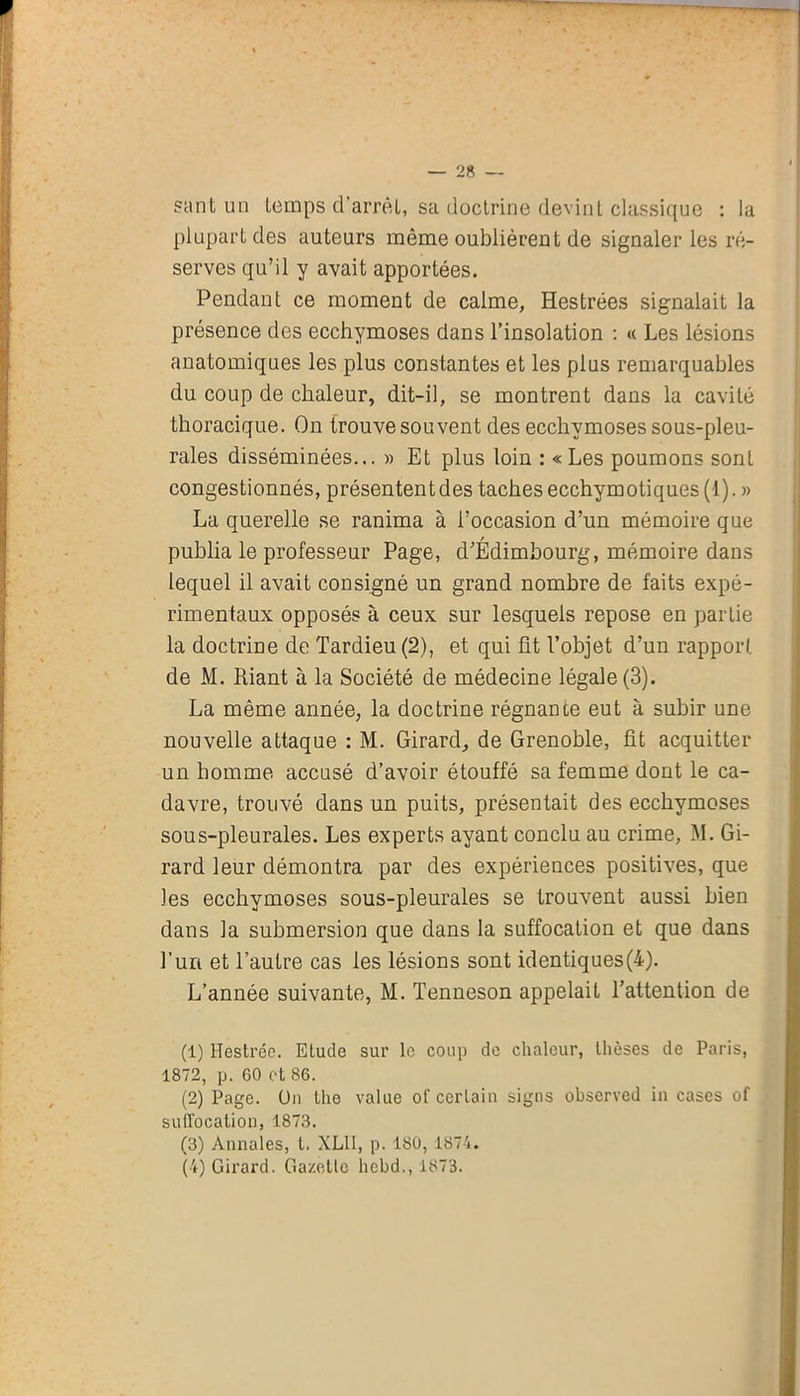 sant un temps d'arrêt, sa doctrine devint classique : la plupart des auteurs même oublièrent de signaler les ré- serves qu’il y avait apportées. Pendant ce moment de calme, Hestrées signalait la présence des ecchymoses dans l’insolation : « Les lésions anatomiques les plus constantes et les plus remarquables du coup de chaleur, dit-il, se montrent dans la cavité thoracique. On trouve souvent des ecchymoses sous-pleu- rales disséminées... » Et plus loin : « Les poumons sonl congestionnés, présentent des taches ecchym otiques (1). » La querelle se ranima à l’occasion d’un mémoire que publia le professeur Page, d’Edimbourg, mémoire dans lequel il avait consigné un grand nombre de faits expé- rimentaux opposés à ceux sur lesquels repose en partie la doctrine de Tardieu (2), et qui fit l’objet d’un rapport de M. Liant à la Société de médecine légale (3). La même année, la doctrine régnante eut à subir une nouvelle attaque : M. Girard, de Grenoble, fit acquitter un homme accusé d’avoir étouffé sa femme dont le ca- davre, trouvé dans un puits, présentait des ecchymoses sous-pleurales. Les experts ayant conclu au crime, M. Gi- rard leur démontra par des expériences positives, que les ecchymoses sous-pleurales se trouvent aussi bien dans la submersion que dans la suffocation et que dans l’uri et l’autre cas les lésions sont identiques(4). L’année suivante, M. Tenneson appelait l’attention de (1) Hestrée. Etude sur le coup de chaleur, thèses de Paris, 1872, p. 60 ot 86. (2) Page. Un Lhe value of certain signs observed in cases of suffocation, 1873. (3) Annales, t. XL11, p. 180, 1874. (4) Girard. Gazelle hebd., 1873.