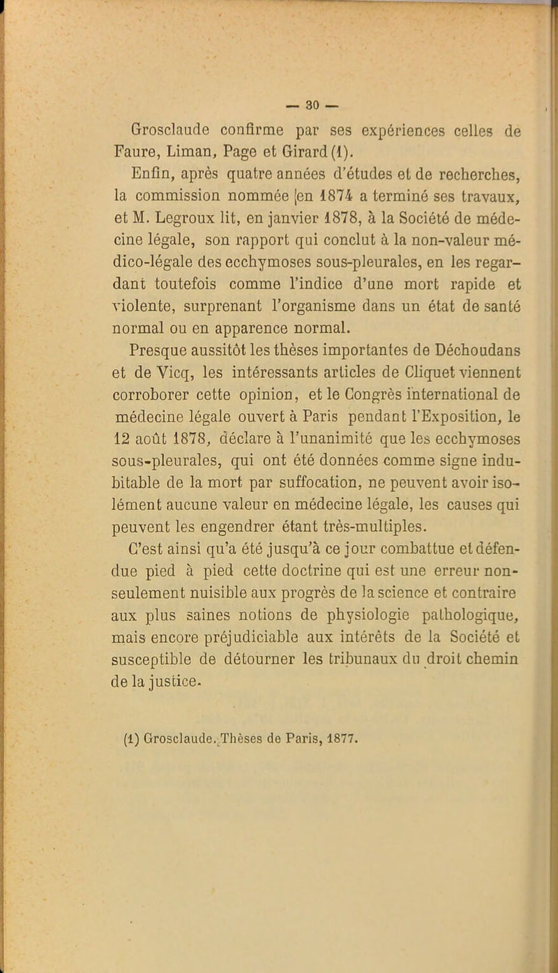 Grosclaude confirme par ses expériences celles de Faure, Liman, Page et Girard (1). Enfin, après quatre années d’études et de recherches, la commission nommée [en 1874 a terminé ses travaux, et M. Legroux lit, en janvier 1878, à la Société de méde- cine légale, son rapport qui conclut à la non-valeur mé- dico-légale des ecchymoses sous-pleurales, en les regar- dant toutefois comme l’indice d’une mort rapide et violente, surprenant l’organisme dans un état de santé normal ou en apparence normal. Presque aussitôt les thèses importantes de Déchoudans et de Vicq, les intéressants articles de Cliquet viennent corroborer cette opinion, et le Congrès international de médecine légale ouvert à Paris pendant l’Exposition, le 12 août 1878, déclare à l’unanimité que les ecchymoses sous-pleurales, qui ont été données comme signe indu- bitable de la mort par suffocation, ne peuvent avoir iso- lément aucune valeur en médecine légale, les causes qui peuvent les engendrer étant très-multiples. C’est ainsi qu’a été jusqu’à ce jour combattue et défen- due pied à pied cette doctrine qui est une erreur non- seulement nuisible aux progrès de la science et contraire aux plus saines notions de physiologie pathologique, mais encore préjudiciable aux intérêts de la Société et susceptible de détourner les tribunaux du droit chemin de la justice. (1) Grosclaude. Thèses de Paris, 1877.