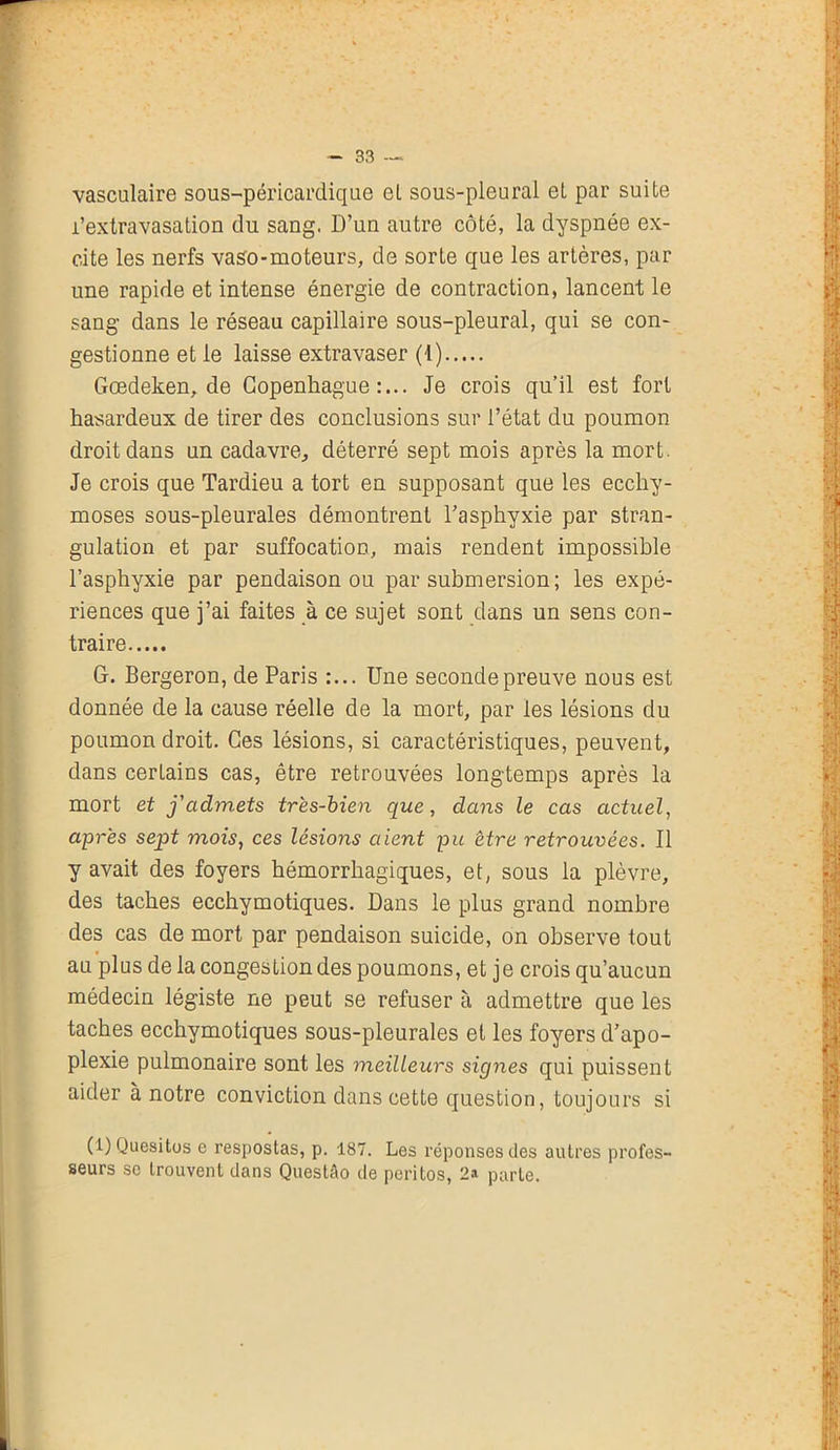 vasculaire sous-péricardique el sous-pleural el par suite l’extravasation du sang. D’un autre côté, la dyspnée ex- cite les nerfs vaso-moteurs, de sorte que les artères, par une rapide et intense énergie de contraction, lancent le sang dans le réseau capillaire sous-pleural, qui se con- gestionne et le laisse extravaser (1) Gœdeken, de Copenhague:... Je crois qu’il est fort hasardeux de tirer des conclusions sur l’état du poumon droit dans un cadavre, déterré sept mois après la mort. Je crois que Tardieu a tort en supposant que les ecchy- moses sous-pleurales démontrent l’asphyxie par stran- gulation et par suffocation, mais rendent impossible l’asphyxie par pendaison ou par submersion; les expé- riences que j’ai faites à ce sujet sont dans un sens con- traire G. Bergeron, de Paris :... Une seconde preuve nous est donnée de la cause réelle de la mort, par les lésions du poumon droit. Ces lésions, si caractéristiques, peuvent, dans certains cas, être retrouvées longtemps après la mort et j'admets très-bien que, dans le cas actuel, après sept mois, ces lésions aient pu être retrouvées. Il y avait des foyers hémorrhagiques, et, sous la plèvre, des taches ecchymotiques. Dans le plus grand nombre des cas de mort par pendaison suicide, on observe tout au plus de la congestion des poumons, et je crois qu’aucun médecin légiste ne peut se refuser à admettre que les taches ecchymotiques sous-pleurales et les foyers d’apo- plexie pulmonaire sont les meilleurs signes qui puissent aider à notre conviction dans cette question, toujours si (1) Quesitos e respostas, p. 187. Les réponses des autres profes- seurs se trouvent dans Questâo de peritos, 2a parte.