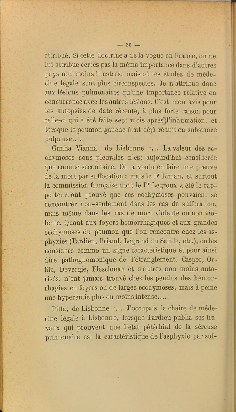 — 86 — attribué. Si cetle doctrine a de la vogue en France, on ne lui attribue certes pas la même importance dans d’autres pays non moins illustres, mais où les études de méde- cine légale sont plus circonspectes. Je n’attribue donc aux lésions pulmonaires qu’une importance relative en concurrence avec les autres lésions. C’est mon avis pour les autopsies de date récente, à plus forte raison pour celle-ci qui a été faite sept mois après^l’inhumation, et lorsque le poumon gauche était déjà réduit en substance pulpeuse Cunha Yianna, de Lisbonne :... La valeur des ec- chymoses sous-pleurales n’est aujourd’hui considérée que comme secondaire. On a voulu en faire une preuve de la mort par suffocation ; mais le J3r Liman, et surtout la commission française dont le Dr Legroux a été le rap- porteur, ont prouvé que ces ecchymoses pouvaient se rencontrer non-seulement dans les cas de suffocation, mais même dans les cas de mort violente ou non vio- lente. Quant aux foyers hémorrhagiques et aux grandes ecchymoses du poumon que l’on rencontre chez les as- phyxiés (Tardieu, Briand, Legrand du Saulle, etc.), on les considère comme un signe caractéristique et pour ainsi dire pathognomonique de l’étranglement. Gasper, Gr- illa, Devergie, Fleschman et d’autres non moins auto- risés, n’ont jamais trouvé chez les pendus des hémor- rhagies en foyers ou de larges ecchymoses, mais à peine une hyperémie plus ou moins intense Pitta, de Lisbonne :... J’occupais la chaire de méde- cine légale à Lisbonne, lorsque Tardieu publia ses tra- vaux qui prouvent que l’état pétéchial de la séreuse pulmonaire est la caractéristique de l’asphyxie par suf-