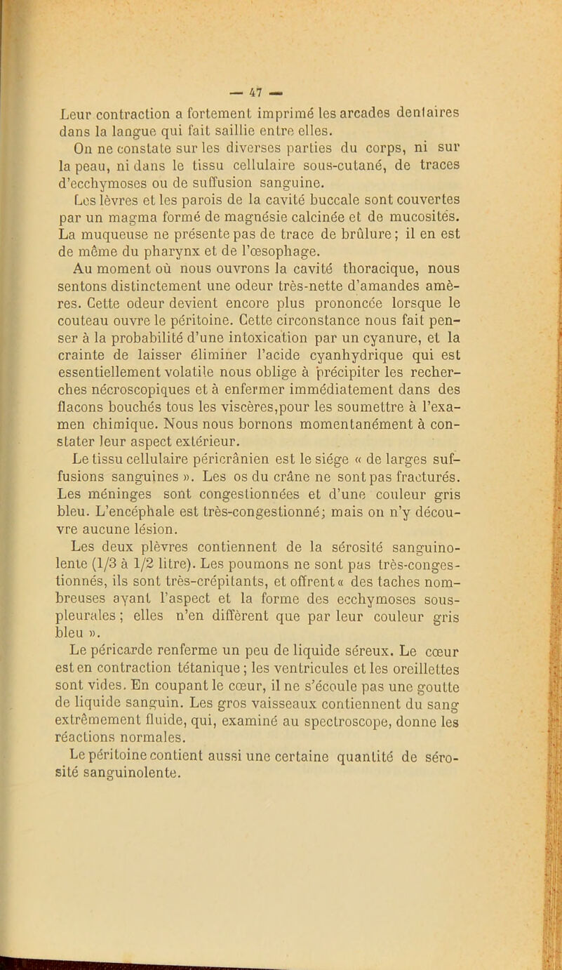 Leur contraction a fortement imprimé les arcades dentaires dans la langue qui fait saillie entre elles. On ne constate sur les diverses parties du corps, ni sur la peau, ni dans le tissu cellulaire sous-cutané, de traces d’ecchymoses ou de suffusion sanguine. Les lèvres et les parois de la cavité buccale sont couvertes par un magma formé de magnésie calcinée et de mucosités. La muqueuse ne présente pas de trace de brûlure; il en est de même du pharynx et de l’œsophage. Au moment où nous ouvrons Ja cavité thoracique, nous sentons distinctement une odeur très-nette d’amandes amè- res. Cette odeur devient encore plus prononcée lorsque le couteau ouvre le péritoine. Cette circonstance nous fait pen- ser à la probabilité d’une intoxication par un cyanure, et la crainte de laisser éliminer l’acide cyanhydrique qui est essentiellement volatile nous oblige à précipiter les recher- ches nécroscopiques et à enfermer immédiatement dans des flacons bouchés tous les viscères,pour les soumettre à l’exa- men chimique. Nous nous bornons momentanément à con- stater leur aspect extérieur. Le tissu cellulaire péricrânien est le siège « de larges suf- fusions sanguines ». Les os du crâne ne sont pas fracturés. Les méninges sont congeslionnées et d’une couleur gris bleu. L’encéphale est très-congestionné; mais on n’y décou- vre aucune lésion. Les deux plèvres contiennent de la sérosité sanguino- lente (1/3 à 1/2 litre). Les poumons ne sont pas très-conges- tionnés, ils sont très-crépitants, et offrent» des taches nom- breuses ayant l’aspect et la forme des ecchymoses sous- pleurales ; elles n’en diffèrent que par leur couleur gris bleu ». Le péricarde renferme un peu de liquide séreux. Le cœur est en contraction tétanique; les ventricules elles oreillettes sont vides. En coupant le cœur, il ne s’écoule pas une goutte de liquide sanguin. Les gros vaisseaux contiennent du sang extrêmement fluide, qui, examiné au spectroscope, donne les réactions normales. Le péritoine contient aussi une certaine quantité de séro- sité sanguinolente.