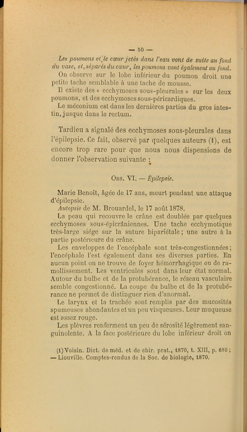 Les poumons elle cœur jetés dans l'eau vont de suite au fond du vase, et, sépares du cœur, les poumons vont également au fond. On observe sur le lobe inférieur du poumon droit une petite tache semblable à une tache de mousse. Il existe des « ecchymoses sous-pleurales » sur les deux poumons, et des ecchymoses sous-péricardiques. Le méconium est dans les dernières parties du gros intes- tin, jusque dans le rectum. Tardieu a signalé des ecchymoses sous-pleurales dans l’épilepsie. Ce fait, observé par quelques auteurs (1), est encore trop rare pour que nous nous dispensions de donner l’observation suivante : « Obs. YI. — Épilepsie. Marie Benoît, âgée de 17 ans, meurt pendant une attaque d’épilepsie. Autopsie de M. Brouardel, le 17 août 1878. La peau qui recouvre le crâne est doublée par quelques ecchymoses sous-épicrâniennes. Une tache ecchymotique très-large siège sur la suture bipariétale; une autre à la partie postérieure du crâne. Les enveloppes de l’encéphale sont très-congestionnées ; l’encéphale l’est également dans ses diverses parties. En aucun point on ne trouve de foyer hémorrhagique ou de ra- mollissement. Les ventricules sont dans leur état normal. Autour du bulbe et de la protubérance, le réseau vasculaire semble congestionné. La coupe du bulbe et de la protubé- rance ne permet de distinguer rien d’anormal. Le larynx et la trachée sont remplis par des mucosités spumeuses abondantes et un peu visqueuses. Leur muqueuse est assez rouge. Les plèvres renferment un peu de sérosité légèrement san- guinolente. A la face postérieure du lobe inférieur droit on (1) Voisin. Dict. de méd. et de chir. prat., 1870, t. XIII, p. 610 ; — Liouville. Comptes-rendus de la Soc. de biologie, 1870.