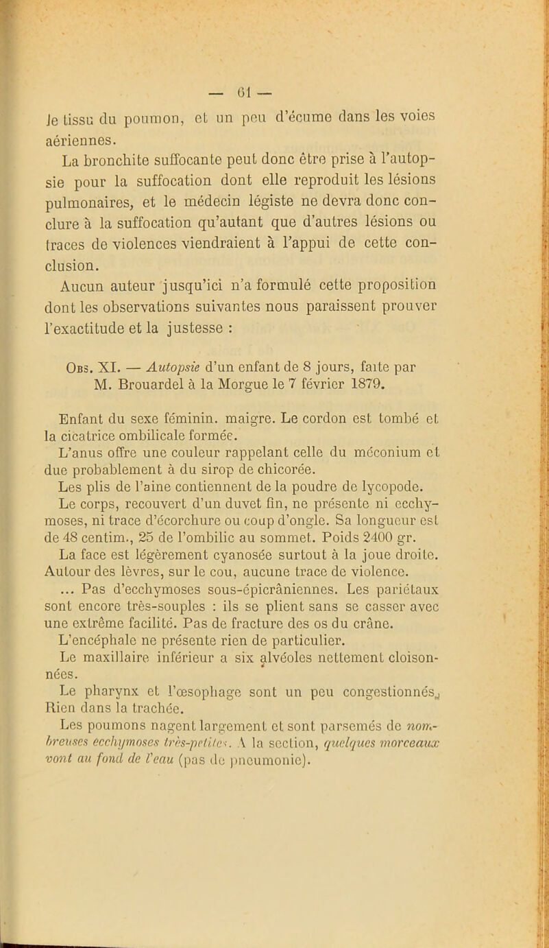 01 — Je tissu du poumon, et un peu d’écume dans les voies aériennes. La bronchite suffocante peut donc être prise à l’autop- sie pour la suffocation dont elle reproduit les lésions pulmonaires, et le médecin légiste ne devra donc con- clure à la suffocation qu’autant que d’autres lésions ou traces de violences viendraient à l’appui de cette con- clusion. Aucun auteur jusqu’ici n’a formulé cette proposition dont les observations suivantes nous paraissent prouver l’exactitude et la justesse : Obs. XI. — Autopsie d’un enfant de 8 jours, faite par M. Brouardel à la Morgue le 7 février 1879. Enfant du sexe féminin, maigre. Le cordon est tombé et la cicatrice ombilicale formée. L’anus offre une couleur rappelant celle du méconium et due probablement à du sirop de chicorée. Les plis de l’aine contiennent de la poudre de lycopodc. Le corps, recouvert d’un duvet fin, ne présente ni ecchy- moses, ni trace d’écorchure ou coup d’ongle. Sa longueur est de 48 centim., 25 de l’ombilic au sommet. Poids 2400 gr. La face est légèrement cyanosée surtout à la joue droite. Autour des lèvres, sur le cou, aucune trace de violence. ... Pas d’ecchymoses sous-cpicrâniennes. Les pariétaux sont encore très-souples : ils se plient sans se casser avec une extrême facilité. Pas de fracture des os du crâne. L’encéphale ne présente rien de particulier. Le maxillaire inférieur a six alvéoles nettement cloison- nées. Le pharynx et l’oesophage sont un peu congestionnés^ Rien dans la trachée. Les poumons nagent largement et sont parsemés de nom- breuses ecchymoses très-petite•<. A la seclion, quelques morceaux vont au fond de l'eau (pas de pneumonie).