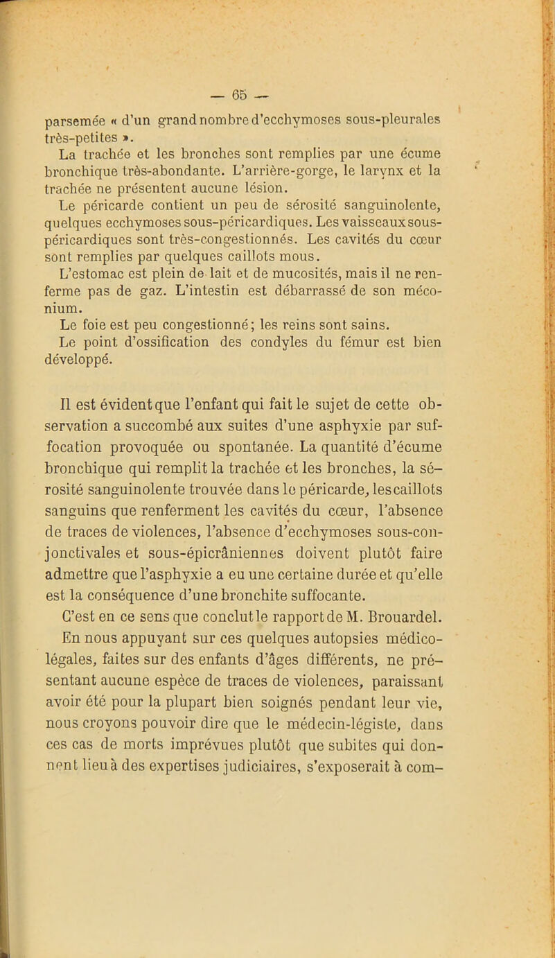 parsemée « d’un grand nombre d’ecchymoses sous-pleurales très-petites ». La trachée et les bronches sont remplies par une écume bronchique très-abondante. L’arrière-gorge, le larynx et la trachée ne présentent aucune lésion. Le péricarde contient un peu de sérosité sanguinolente, quelques ecchymoses sous-péricardiques. Les vaisseaux sous- péricardiques sont très-c.ongestionnés. Les cavités du cœur sont remplies par quelques caillots mous. L’estomac est plein de lait et de mucosités, mais il ne ren- ferme pas de gaz. L’intestin est débarrassé de son méco- nium. Le foie est peu congestionné; les reins sont sains. Le point d’ossification des condyles du fémur est bien développé. Il est évident que l’enfant qui fait le sujet de cette ob- servation a succombé aux suites d’une asphyxie par suf- focation provoquée ou spontanée. La quantité d’écume bronchique qui remplit la trachée et les bronches, la sé- rosité sanguinolente trouvée dans le péricarde, lescaillots sanguins que renferment les cavités du cœur, l’absence de traces de violences, l’absence d’ecchymoses sous-con- jonctivales et sous-épicrâniennes doivent plutôt faire admettre que l’asphyxie a eu une certaine durée et qu’elle est la conséquence d’une bronchite suffocante. C’est en ce sens que conclutle rapport de M. Brouardel. En nous appuyant sur ces quelques autopsies médico- légales, faites sur des enfants d’âges différents, ne pré- sentant aucune espèce de traces de violences, paraissant avoir été pour la plupart bien soignés pendant leur vie, nous croyons pouvoir dire que le médecin-légiste, dans ces cas de morts imprévues plutôt que subites qui don- nent lieu à des expertises judiciaires, s’exposerait à com-