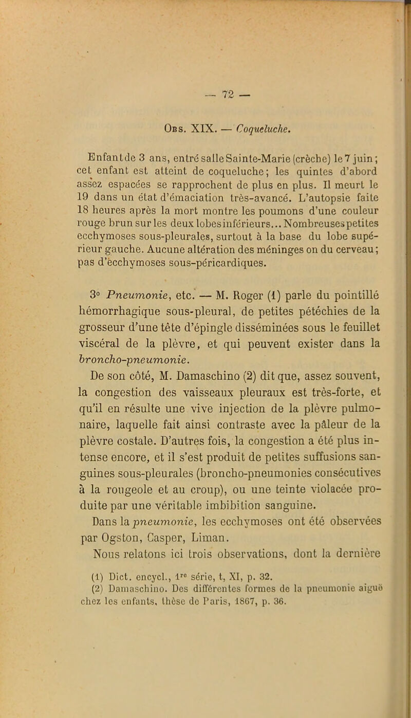 Obs. XIX. — Coqueluche. Enfantdc 3 ans, entré salle Sainte-Marie (crèche) le7 juin; cet enfant est atteint de coqueluche; les quintes d’abord assez espacées se rapprochent de plus en plus. Il meurt le 19 dans un état d’émaciation très-avancé. L’autopsie faite 18 heures après la mort montre les poumons d’une couleur rouge brun sur les deux lobes inférieurs... Nombreuses petites ecchymoses sous-pleurales, surtout à la base du lobe supé- rieur gauche. Aucune altération des méninges on du cerveau ; pas d’ëcchymoses sous-péricardiques. 3° Pneumonie, etc. — M. Roger (1) parle du pointillé hémorrhagique sous-pleural, de petites pétéchies de la grosseur d’une tête d’épingle disséminées sous le feuillet viscéral de la plèvre, et qui peuvent exister dans la broncho-pneumonie. De son côté, M. Damaschino (2) dit que, assez souvent, la congestion des vaisseaux pleuraux est très-forte, et qu’il en résulte une vive injection de la plèvre pulmo- naire, laquelle fait ainsi contraste avec la pâleur de la plèvre costale. D’autres fois, la congestion a été plus in- tense encore, et il s’est produit de petites suffusions san- guines sous-pleurales (broncho-pneumonies consécutives à la rougeole et au croup), ou une teinte violacée pro- duite par une véritable imbibilion sanguine. Dans la pneumonie, les ecchymoses ont été observées par Ogston, Caspor, Liman. Nous relatons ici trois observations, dont la dernière (1) Dict. encycl., lr0 série, t, XI, p. 32. (2) Damaschino. Des différentes formes de la pneumonie aiguo chez les enfants, thèse de Paris, 1867, p. 36.