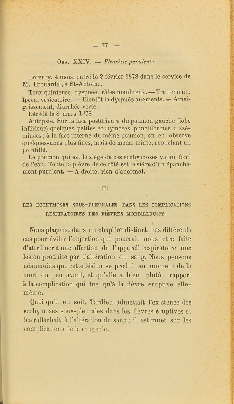 Obs. XXIV. — Pleurésie 'purulente. Lorenty, 4 mois, entré le 2 février 1878 dans le service de M. Brouardel, à St-Antoine. Toux quinteuse, dyspnée, râles nombreux. — Traitement: Ipéca, vésicatoire. — Bientôt la dyspnée augmente. — Amai- grissement, diarrhée verte. Décédé le 8 mars 1878. Autopsie. Sur la face postérieure du poumon gauche (lobe inférieur) quelques petites ecchymoses punctiformes dissé- minées; à la face interne du même poumon, on en observe quelques-unes plus fines, mais de même teinte, rappelant un pointillé. Le poumon qui est le siège de ces ecchymoses va au fond de l’eau. Toute la plèvre de ce côté est le siège d’un épanche- ment purulent. —A droite, rien d’anormal. III LES ECCHYMOSES SOUS-PLEURALES DANS LES COMPLICATIONS RESPIRATOIRES DES FIEVRES MORB1LLEUSES. Nous plaçons, dans un chapitre distinct, ces différents cas pour éviter l’objection qui pourrait nous être faite d’attribuer à une affection de l’appareil respiratoire une lésion produite par l’altération du sang. Nous pensons néanmoins que cette lésion se produit au moment de la mort ou peu avant, et qu’elle a bien plutôt rapport à la complication qui tue qu’à la fièvre éruptive elle- même. Quoi qu’il en soit, Tardieu admettait l’existence des ecchymoses sous-pleurales dans les fièvres éruptives et les rattachait à l’altération du sang ; il est muet sur les complications de la rougeole.