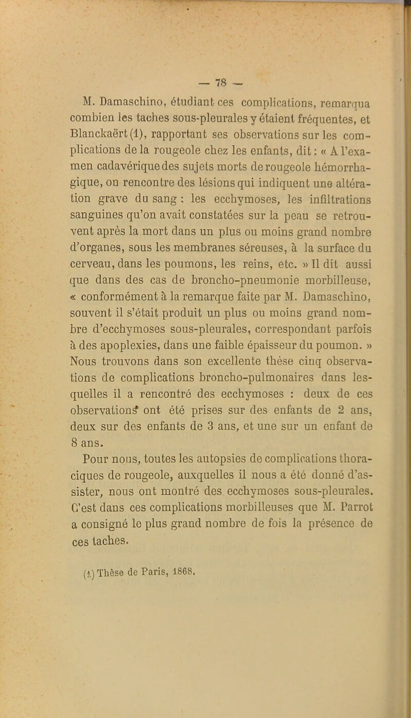 M. Damaschino, étudiant ces complications, remarqua combien les taches sous-pleurales y étaient fréquentes, et Blanckaërt(l), rapportant ses observations sur les com- plications de la rougeole chez les enfants, dit : « A l’exa- men cadavérique des sujets morts de rougeole hémorrha- gique, on rencontre des lésions qui indiquent une altéra- tion grave du sang ; les ecchymoses, les infiltrations sanguines qu’on avait constatées sur la peau se retrou- vent après la mort dans un plus ou moins grand nombre d’organes, sous les membranes séreuses, à la surface du cerveau, dans les poumons, les reins, etc. » Il dit aussi que dans des cas de broncho-pneumonie morbilleuse, « conformément à la remarque faite par M. Damaschino, souvent il s’était produit un plus ou moins grand nom- bre d’ecchymoses sous-pleurales, correspondant parfois à des apoplexies, dans une faible épaisseur du poumon. » Nous trouvons dans son excellente thèse cinq observa- tions de complications broncho-pulmonaires dans les- quelles il a rencontré des ecchymoses : deux de ces observation^ ont été prises sur des enfants de 2 ans, deux sur des enfants de 3 ans, et une sur un enfant de 8 ans. Pour nous, toutes les autopsies de complications thora- ciques de rougeole, auxquelles il nous a été donné d’as- sister, nous ont montré des ecchymoses sous-pleurales. C’est dans ces complications morbilieuses que M. Parrot a consigné le plus grand nombre de fois la présence de ces taches. (1) Thèse de Paris, 1868.