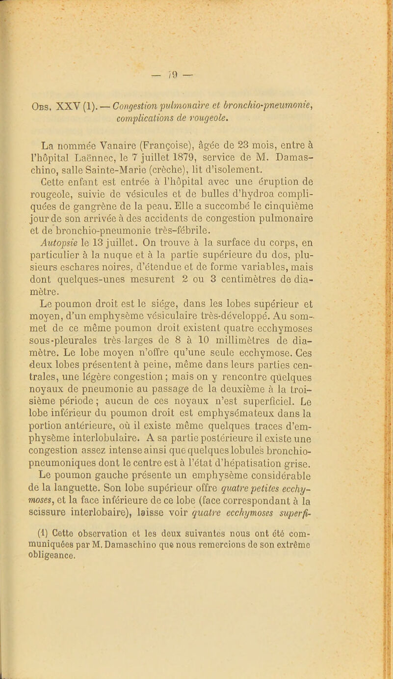 Obs. XXV (1). — Congestion 'pulmonaire et bronchio-pneuraonie, complications de rougeole. La nommée Vanaire (Françoise), âgée de 23 mois, entre à l’hôpital Laënnec, le 7 juillet 1879, service de M. Damas- chino, salle Sainte-Marie (crèche), lit d’isolement. Cette enfant est entrée à l’hôpital avec une éruption de rougeole, suivie de vésicules et de bulles d’hydroa compli- quées de gangrène de la peau. Elle a succombé le cinquième jour de son arrivée à des accidents de congestion pulmonaire et de bronchio-pneumonie très-fébrile. Autopsie le 13 juillet. On trouve à la surface du corps, en particulier à la nuque et à la partie supérieure du dos, plu- sieurs eschares noires, d’étendue et de forme variables, mais dont quelques-unes mesurent 2 ou 3 centimètres de dia- mètre. Le poumon droit est le siège, dans les lobes supérieur et moyen, d’un emphysème vésiculaire très-développé. Au som- met de ce même poumon droit existent quatre ecchymoses sous-pleurales très larges de 8 à 10 millimètres de dia- mètre. Le lobe moyen n’offre qu’une seule ecchymose. Ces deux lobes présentent à peine, même dans leurs parties cen- trales, une légère congestion ; mais on y rencontre quelques noyaux de pneumonie au passage de la deuxième à la troi- sième période ; aucun de ces noyaux n’est superficiel. Le lobe inférieur du poumon droit est emphysémateux dans la portion antérieure, où il existe même quelques traces d’em- physème interlobulaire. A sa partie postérieure il existe une congestion assez intense ainsi que quelques lobules bronchio- pneumoniques dont le centre est à l’état d’hépatisation grise. Le poumon gauche présente un emphysème considérable de la languette. Son lobe supérieur offre quatre petites ecchy- moses, et la face inférieure de ce lobe (face correspondant à la scissure interlobaire), laisse voir quatre ecchymoses superfi- (1) Cette observation et les deux suivantes nous ont été com- muniquées par M. Damaschino que nous remorcions de son extrême obligeance.