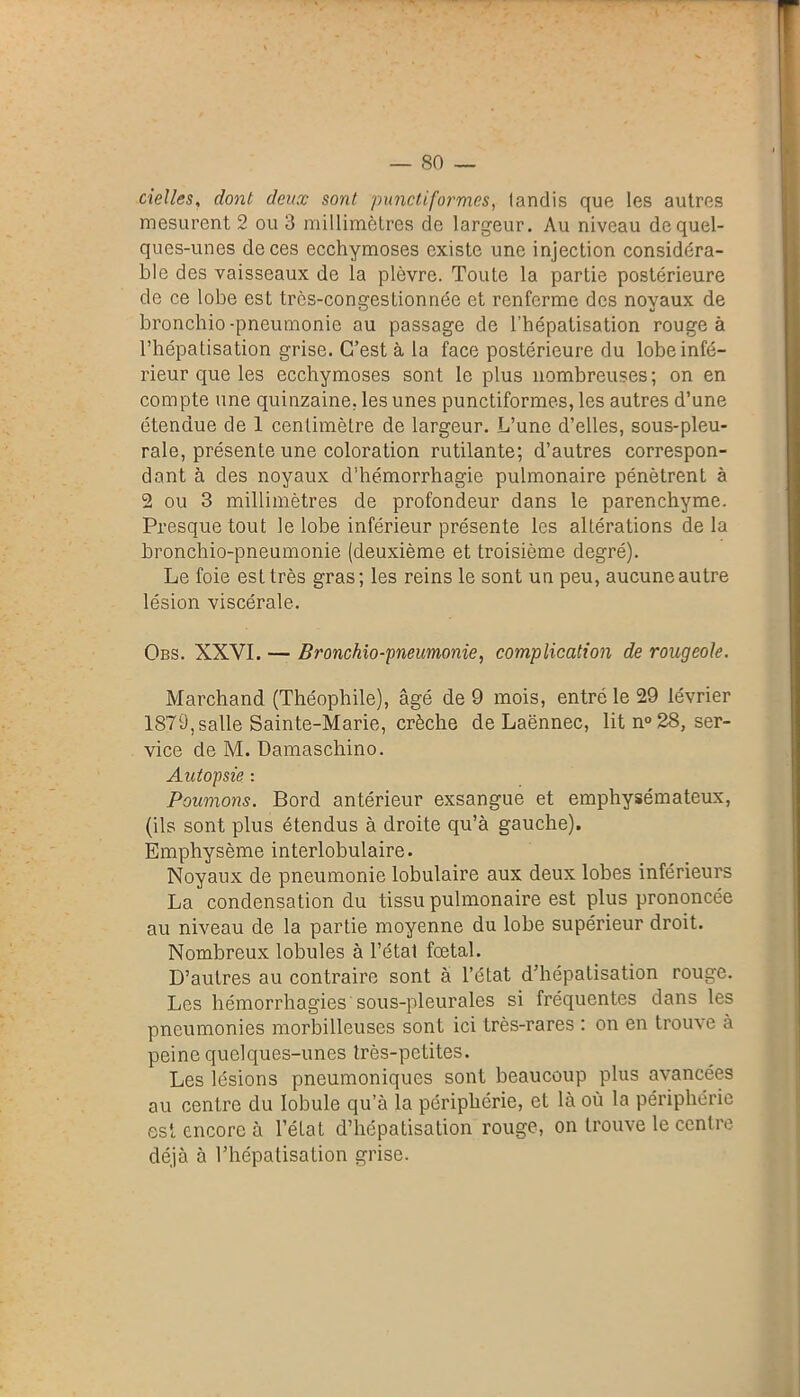 cielles, dont deux sont punctiformes, landis que les autres mesurent 2 ou 3 millimètres de largeur. Au niveau de quel- ques-unes de ces ecchymoses existe une injection considéra- ble des vaisseaux de la plèvre. Toute la partie postérieure de ce lobe est trôs-congesLionnée et renferme des noyaux de bronchio -pneumonie au passage de l’hépatisation rouge à l’hépatisation grise. C’est à la face postérieure du lobe infé- rieur que les ecchymoses sont le plus nombreuses; on en compte une quinzaine, les unes punctiformes, les autres d’une étendue de 1 centimètre de largeur. L’une d’elles, sous-pleu- rale, présente une coloration rutilante; d’autres correspon- dant à des noyaux d’hémorrhagie pulmonaire pénètrent à 2 ou 3 millimètres de profondeur dans le parenchyme. Presque tout le lobe inférieur présente les altérations de la bronchio-pneumonie (deuxième et troisième degré). Le foie est très gras; les reins le sont un peu, aucune autre lésion viscérale. Obs. XXVI. — Bronchio-pneumonie, complication de rougeole. Marchand (Théophile), âgé de 9 mois, entré le 29 lévrier 1879, salle Sainte-Marie, crèche de Laënnec, lit n° 28, ser- vice de M. Damaschino. Autopsie : Poumons. Bord antérieur exsangue et emphysémateux, (ils sont plus étendus à droite qu’à gauche). Emphysème interlobulaire. Noyaux de pneumonie lobulaire aux deux lobes inférieurs La condensation du tissu pulmonaire est plus prononcée au niveau de la partie moyenne du lobe supérieur droit. Nombreux lobules à l’état fœtal. D’autres au contraire sont à l’état d’hépatisation rouge. Les hémorrhagies sous-pleurales si fréquentes dans les pneumonies morbilleuses sont ici très-rares : on en trouve à peine quelques-unes très-petites. Les lésions pneumoniques sont beaucoup plus avancées au centre du lobule qu’à la périphérie, et là où la périphérie est encore à l’état d’hépatisation rouge, on trouve le centre déjà à l’hépatisation grise.