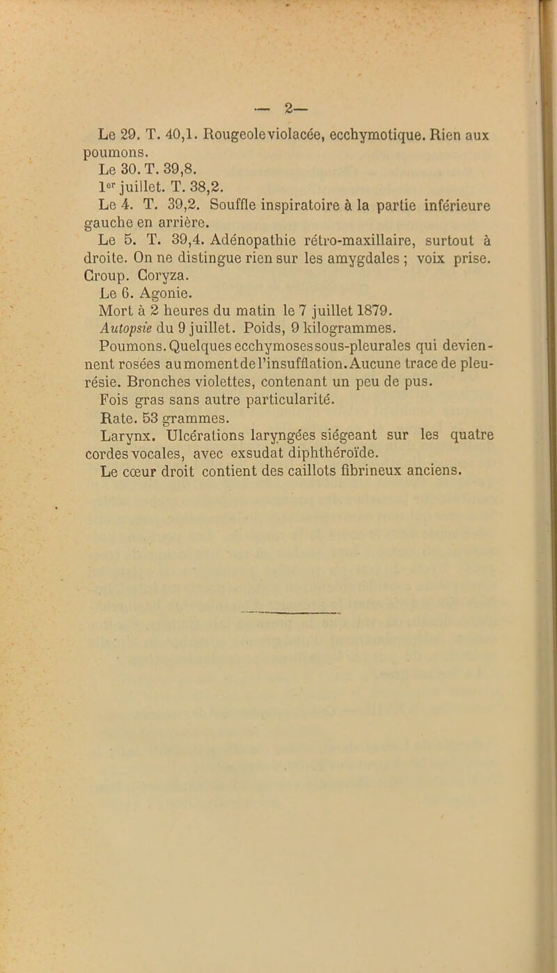 2— Le 29. T. 40,1. Rougeole violacée, ecchymotique. Rien aux poumons. Le 30. T. 39,8. lor juillet. T. 38,2. Le 4. T. 39,2. Souffle inspiratoire à la partie inférieure gauche en arrière. Le 5. T. 39,4. Adénopathie rétro-maxillaire, surtout à droite. On ne distingue rien sur les amygdales ; voix prise. Croup. Coryza. Le 6. Agonie. Mort à 2 heures du matin le 7 juillet 1879. Autopsie du 9 juillet. Poids, 9 kilogrammes. Poumons. Quelques ecchymoses sous-pleurales qui devien- nent rosées au moment de l’insufflation. Aucune trace de pleu- résie. Bronches violettes, contenant un peu de pus. Fois gras sans autre particularité. Rate. 53 grammes. Larynx. Ulcérations laryngées siégeant sur les quatre cordes vocales, avec exsudât diphthéroïde. Le cœur droit contient des caillots fibrineux anciens.