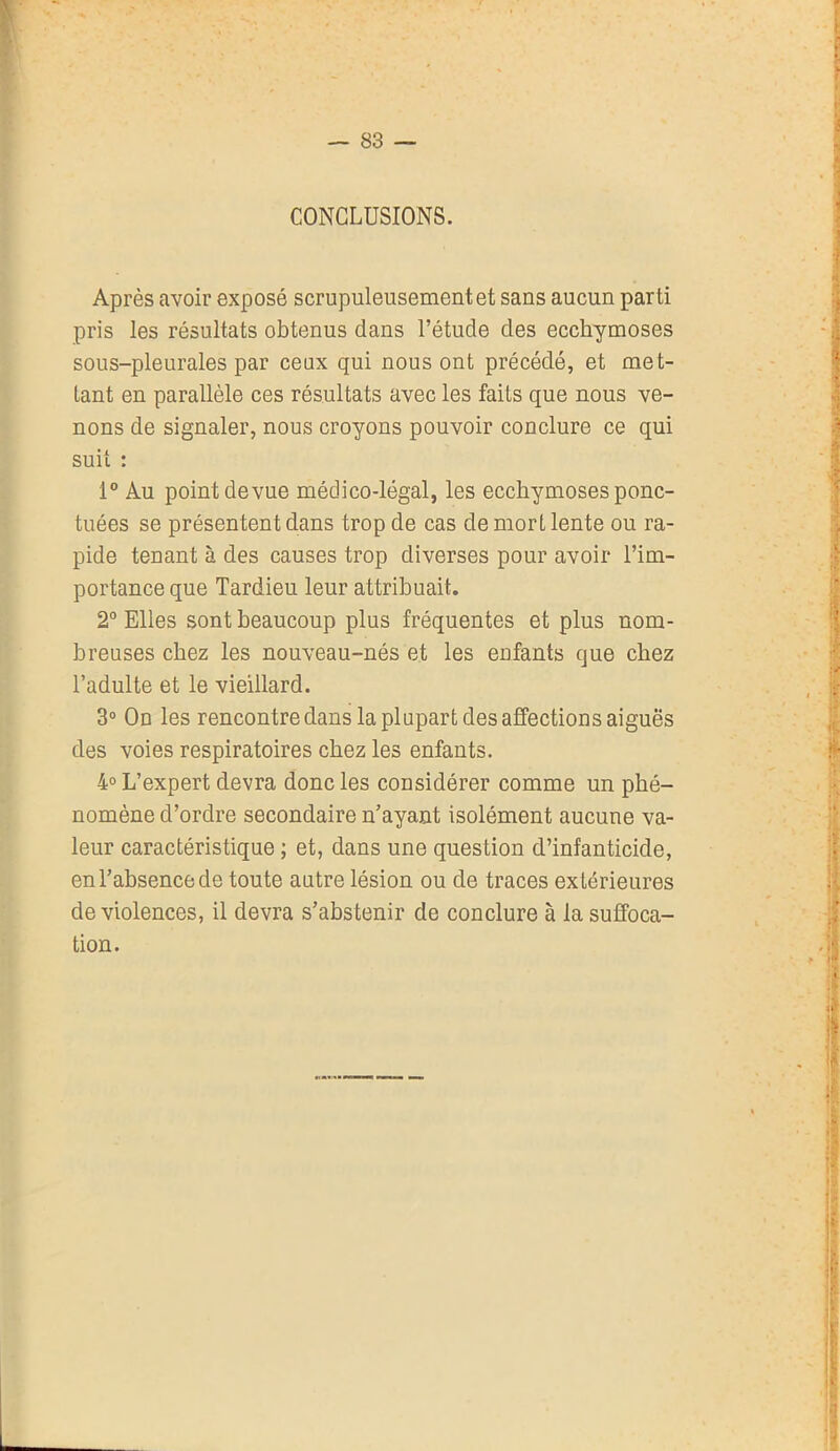 CONCLUSIONS. Après avoir exposé scrupuleusement et sans aucun parti pris les résultats obtenus dans l’étude des ecchymoses sous-pleurales par ceux qui nous ont précédé, et met- tant en parallèle ces résultats avec les faits que nous ve- nons de signaler, nous croyons pouvoir conclure ce qui suit : 1° Au point devue médico-légal, les ecchymoses ponc- tuées se présentent dans trop de cas de mort lente ou ra- pide tenant à des causes trop diverses pour avoir l’im- portance que Tardieu leur attribuait. 2° Elles sont beaucoup plus fréquentes et plus nom- breuses chez les nouveau-nés et les enfants que chez l’adulte et le vieillard. 3° On les rencontre dans la plupart des affections aiguës des voies respiratoires chez les enfants. 4° L’expert devra donc les considérer comme un phé- nomène d’ordre secondaire n’ayant isolément aucune va- leur caractéristique ; et, dans une question d’infanticide, en l’absence de toute autre lésion ou de traces extérieures de violences, il devra s’abstenir de conclure à la suffoca- tion.
