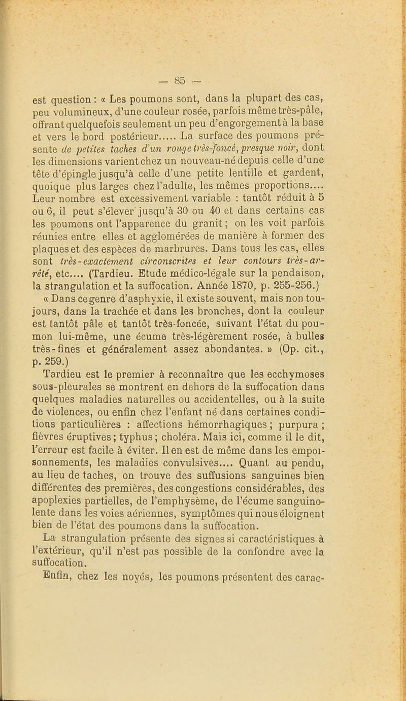 est question : « Les poumons sont, dans la plupart des cas, peu volumineux, d’une couleur rosée, parfois môme très-pâle, offrant quelquefois seulement un peu d’engorgement à la base et vers le bord postérieur La surface des poumons pré- sente de petites taches d'un rouge très-foncé, presque noir, dont les dimensions varient chez un nouveau-né depuis celle d’une tête d’épingle jusqu’à celle d’une petite lentille et gardent, quoique plus larges chez l’adulte, les mêmes proportions— Leur nombre est excessivement variable : tantôt réduit à 5 ou 6, il peut s’élever jusqu’à 30 ou 40 et dans certains cas les poumons ont l’apparence du granit ; on les voit parfois réunies entre elles et agglomérées de manière à former des plaques et des espèces de marbrures. Dans tous les cas, elles sont très - exactement circonscrites et leur contours très-ar- rêté, etc.... (Tardieu. Etude médico-légale sur la pendaison, la strangulation et la suffocation. Année 1870, p. 255-256.) « Dans ce genre d’asphyxie, il existe souvent, mais non tou- jours, dans la trachée et dans les bronches, dont la couleur est tantôt pâle et tantôt très-foncée, suivant l’état du pou- mon lui-même, une écume très-légèrement rosée, à bulles très-fines et généralement assez abondantes. » (Op. cit., p. 259.) Tardieu est le premier à reconnaître que les ecchymoses sous-pleurales se montrent en dehors de la suffocation dans quelques maladies naturelles ou accidentelles, ou à la suite de violences, ou enfin chez l’enfant né dans certaines condi- tions particulières : affections hémorrhagiques ; purpura ; fièvres éruptives; typhus; choléra. Mais ici, comme il le dit, l’erreur est facile à éviter. lien est de même dans les empoi- sonnements, les maladies convulsives.... Quant au pendu, au lieu de taches, on trouve des suffusions sanguines bien différentes des premières, des congestions considérables, des apoplexies partielles, de l’emphysème, de l’écume sanguino- lente dans les voies aériennes, symptômes qui nous éloignent bien de l’état des poumons dans la suffocation. La strangulation présente des signes si caractéristiques à l’extérieur, qu’il n’est pas possible de la confondre avec la suffocation. Enfin, chez les noyés, les poumons présentent des carac-