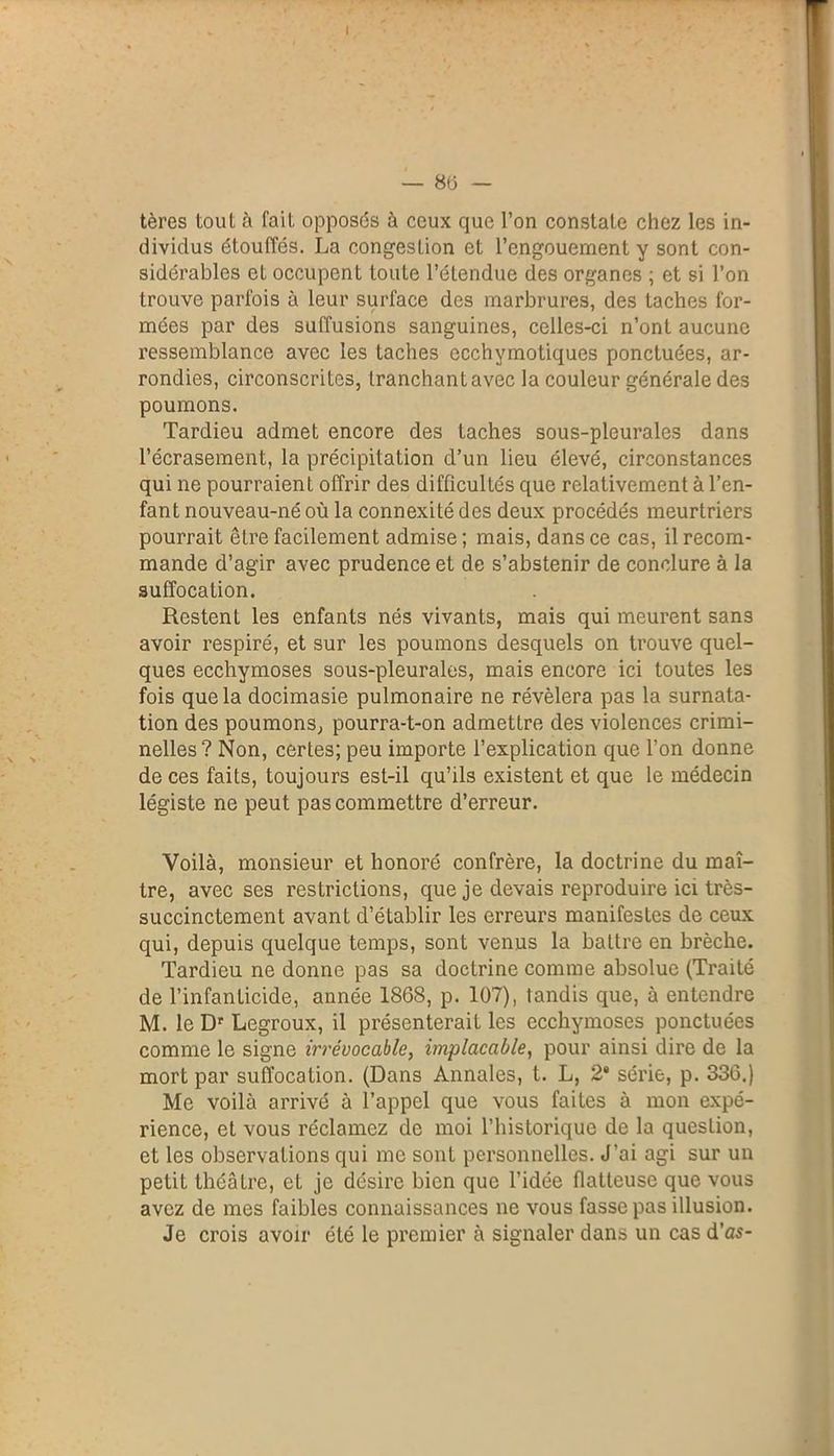 tères tout à fait opposés à ceux que l’on constate chez les in- dividus étouffés. La congestion et l’engouement y sont con- sidérables et occupent toute l’étendue des organes ; et si l’on trouve parfois à leur surface des marbrures, des taches for- mées par des suffusions sanguines, celles-ci n’ont aucune ressemblance avec les taches ecchymotiques ponctuées, ar- rondies, circonscrites, tranchant avec la couleur générale des poumons. Tardieu admet encore des taches sous-pleurales dans l’écrasement, la précipitation d’un lieu élevé, circonstances qui ne pourraient offrir des difficultés que relativement à l’en- fant nouveau-né où la connexité des deux procédés meurtriers pourrait être facilement admise; mais, dans ce cas, il recom- mande d’agir avec prudence et de s’abstenir de conclure à la suffocation. Restent les enfants nés vivants, mais qui meurent sans avoir respiré, et sur les poumons desquels on trouve quel- ques ecchymoses sous-pleurales, mais encore ici toutes les fois que la docimasie pulmonaire ne révélera pas la surnata- tion des poumons, pourra-t-on admettre des violences crimi- nelles? Non, certes; peu importe l’explication que l’on donne de ces faits, toujours est-il qu’ils existent et que le médecin légiste ne peut pas commettre d’erreur. Voilà, monsieur et honoré confrère, la doctrine du maî- tre, avec ses restrictions, que je devais reproduire ici très- succinctement avant d’établir les erreurs manifestes de ceux qui, depuis quelque temps, sont venus la battre en brèche. Tardieu ne donne pas sa doctrine comme absolue (Traité de l’infanticide, année 1868, p. 107), tandis que, à entendre M. le Dr Legroux, il présenterait les ecchymoses ponctuées comme le signe irrévocable, implacable, pour ainsi dire de la mort par suffocation. (Dans Annales, t. L, 2* série, p. 336.) Me voilà arrivé à l’appel que vous faites à mon expé- rience, et vous réclamez de moi l’historique de la question, et les observations qui me sont personnelles. J’ai agi sur un petit théâtre, et je désire bien que l’idée flatteuse que vous avez de mes faibles connaissances ne vous fasse pas illusion. Je crois avoir été le premier à signaler dans un cas d'as-