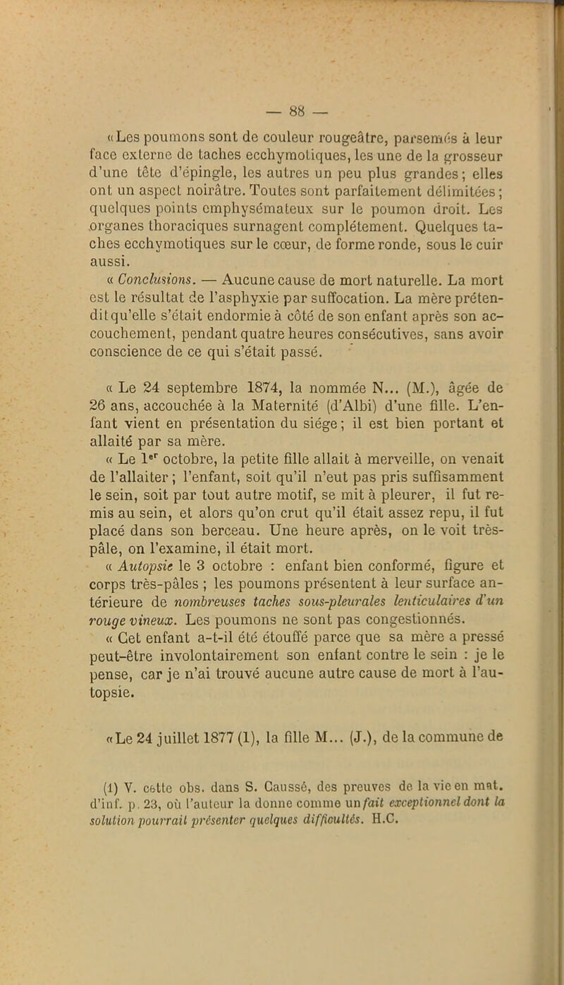 ((Les poumons sont de couleur rougeâtre, parsemés à leur face externe de taches ecchymotiques, les une de la grosseur d’une tête d’épingle, les autres un peu plus grandes; elles ont un aspect noirâtre. Toutes sont parfaitement délimitées; quelques points emphysémateux sur le poumon droit. Les organes thoraciques surnagent complètement. Quelques ta- ches ecchymotiques sur le cœur, de forme ronde, sous le cuir aussi. « Conclusions. — Aucune cause de mort naturelle. La mort esl le résultat de l’asphyxie par suffocation. La mère préten- dit qu’elle s’était endormie à côté de son enfant après son ac- couchement, pendant quatre heures consécutives, sans avoir conscience de ce qui s’était passé. « Le 24 septembre 1874, la nommée N... (M.), âgée de 26 ans, accouchée à la Maternité (d’Albi) d’une fille. L’en- fant vient en présentation du siège ; il est bien portant et allaité par sa mère. « Le 1er octobre, la petite fille allait à merveille, on venait de l’allaiter ; l’enfant, soit qu’il n’eut pas pris suffisamment le sein, soit par tout autre motif, se mit à pleurer, il fut re- mis au sein, et alors qu’on crut qu’il était assez repu, il fut placé dans son berceau. Une heure après, on le voit très- pâle, on l’examine, il était mort. « Autopsie le 3 octobre : enfant bien conformé, figure et corps très-pâles ; les poumons présentent à leur surface an- térieure de nombreuses taches sous-pleurales lenticulaires d'un rouge vineux. Les poumons ne sont pas congestionnés. « Cet enfant a-t-il été étouffé parce que sa mère a pressé peut-être involontairement son enlant contre le sein : je le pense, car je n’ai trouvé aucune autre cause de mort à l’au- topsie. «Le 24 juillet 1877 (1), la fille M... (J.), de la commune de (1) Y. cette obs. dans S. Gaussé, des preuves de la vie en mnt. d’inf. p. 23, où l’auteur la donne connue un fait exceptionnel dont la solution pourrait présenter quelques difficultés. H.C.