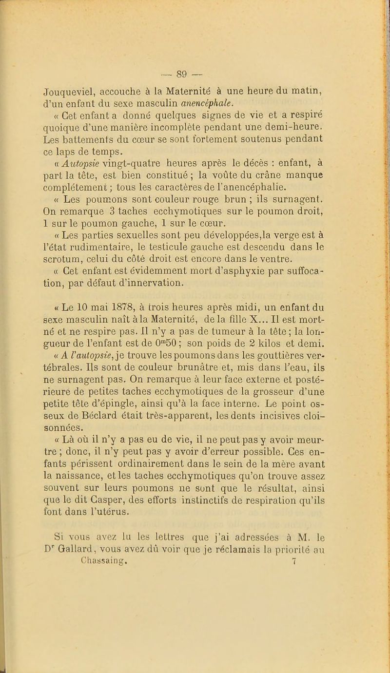 89 — Jouqueviel, accouche à la Maternité à une heure du matin, d’un enfant du sexe masculin anencéphale. « Cet enfant a donné quelques signes de vie et a respiré quoique d’une manière incomplète pendant une demi-heure. Les battements du cœur se sont fortement soutenus pendant ce laps de temps. « Autopsie vingt-quatre heures après le décès : enfant, à part la tête, est bien constitué; la voûte du crâne manque complètement; tous les caractères de l’anencéphalie. « Les poumons sont couleur rouge brun; ils surnagent. On remarque 3 taches ecchymotiques sur le poumon droit, 1 sur le poumon gauche, 1 sur le cœur. « Les parties sexuelles sont peu développées,la verge est à l’état rudimentaire, le testicule gauche est descendu dans le scrotum, celui du côté droit est encore dans le ventre. « Cet enfant est évidemment mort d’asphyxie par suffoca- tion, par défaut d’innervation. « Le 10 mai 1878, à trois heures après midi, un enfant du sexe masculin naît à la Maternité, de la fille X... Il est mort- né et ne respire pas. Il n’y a pas de tumeur à la tête ; la lon- gueur de l’enfant est de 0m50 ; son poids de 2 kilos et demi. « A l'autopsie, je trouve les poumons dans les gouttières ver- tébrales. Ils sont de couleur brunâtre et, mis dans beau, ils ne surnagent pas. On remarque à leur face externe et posté- rieure de petites taches ecchymotiques de la grosseur d’une petite tête d’épingle, ainsi qu’à la face interne. Le point os- seux de Béclard était très-apparent, les dents incisives cloi- sonnées. « Là où il n’y a pas eu de vie, il ne peut pas y avoir meur- tre ; donc, il n’y peut pas y avoir d’erreur possible. Ces en- fants périssent ordinairement dans le sein de la mère avant la naissance, et les taches ecchymotiques qu’on trouve assez souvent sur leurs poumons ne sont que le résultat, ainsi que le dit Casper, des efforts instinctifs de respiration qu’ils font dans l’utérus. Si vous avez lu les lettres que j’ai adressées à M. le Dr Gallard, vous avez dû voir que je réclamais la priorité au