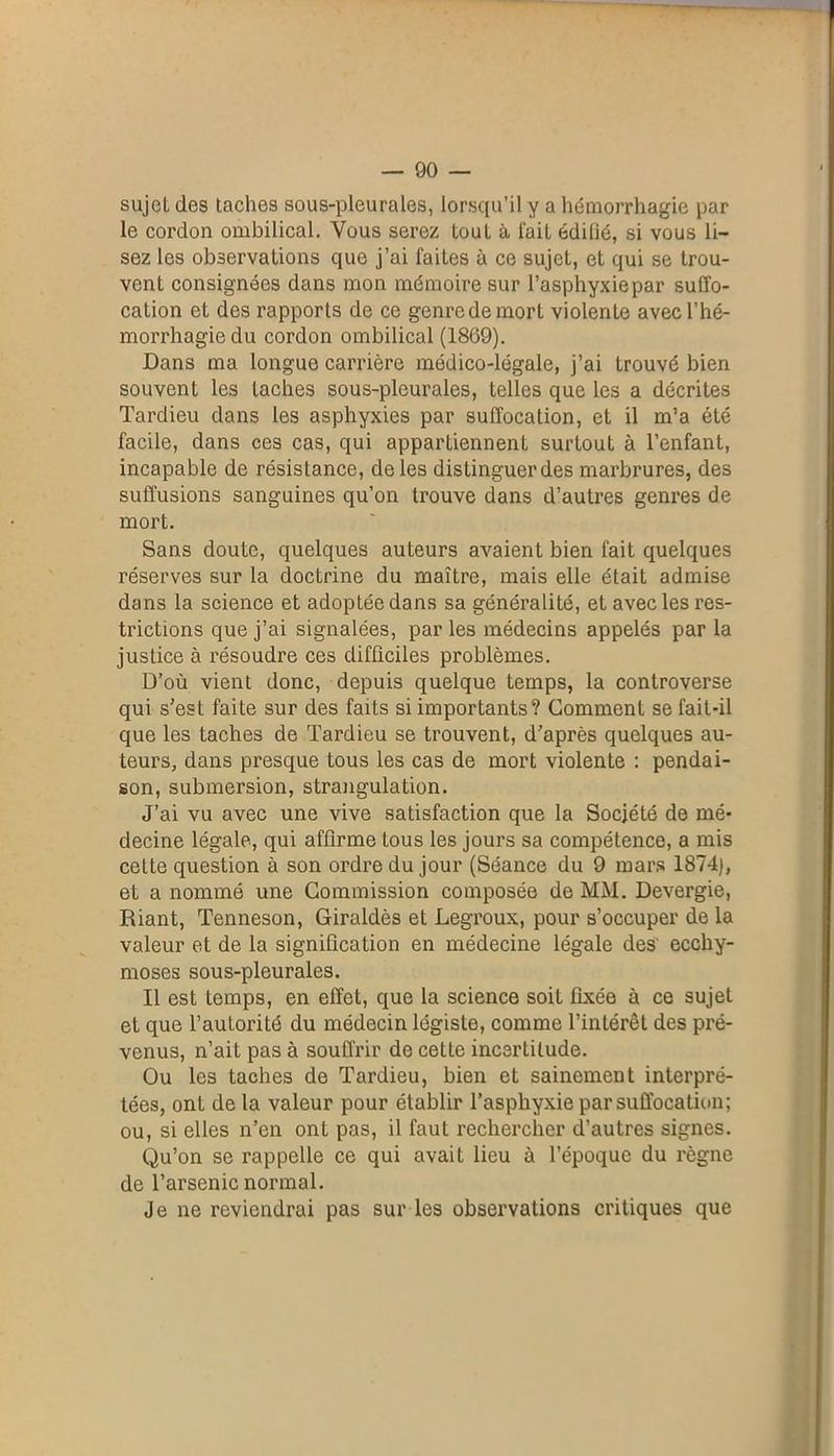 sujet des taches sous-pleurales, lorsqu’il y a hémorrhagie par le cordon ombilical. Vous serez tout à fait édifié, si vous li- sez les observations que j’ai faites à ce sujeL, et qui se trou- vent consignées dans mon mémoire sur l’asphyxie par suffo- cation et des rapports de ce genre de mort violente avec l’hé- morrhagie du cordon ombilical (1869). Dans ma longue carrière médico-légale, j’ai trouvé bien souvent les taches sous-pleurales, telles que les a décrites Tardieu dans les asphyxies par suffocation, et il m’a été facile, dans ces cas, qui appartiennent surtout à l’enfant, incapable de résistance, de les distinguer des marbrures, des suffusions sanguines qu’on trouve dans d’autres genres de mort. Sans doute, quelques auteurs avaient bien fait quelques réserves sur la doctrine du maître, mais elle était admise dans la science et adoptée dans sa généralité, et avec les res- trictions que j’ai signalées, par les médecins appelés par la justice à résoudre ces difficiles problèmes. D’où vient donc, depuis quelque temps, la controverse qui s’est faite sur des faits si importants? Gomment se fait-il que les taches de Tardieu se trouvent, d’après quelques au- teurs, dans presque tous les cas de mort violente : pendai- son, submersion, strangulation. J’ai vu avec une vive satisfaction que la Société de mé- decine légale, qui affirme tous les jours sa compétence, a mis cette question à son ordre du jour (Séance du 9 mars 1874), et a nommé une Commission composée de MM. Devergie, Riant, Tenneson, Giraldès et Legroux, pour s’occuper de la valeur et de la signification en médecine légale des' ecchy- moses sous-pleurales. Il est temps, en effet, que la science soit fixée à ce sujet et que l’autorité du médecin légiste, comme l’intérêt des pré- venus, n’ait pas à souffrir de cette incertitude. Ou les taches de Tardieu, bien et sainement interpré- tées, ont de la valeur pour établir l’asphyxie par suffocation; ou, si elles n’en ont pas, il faut rechercher d’autres signes. Qu’on se rappelle ce qui avait lieu à l’époque du règne de l’arsenic normal. Je ne reviendrai pas sur les observations critiques que
