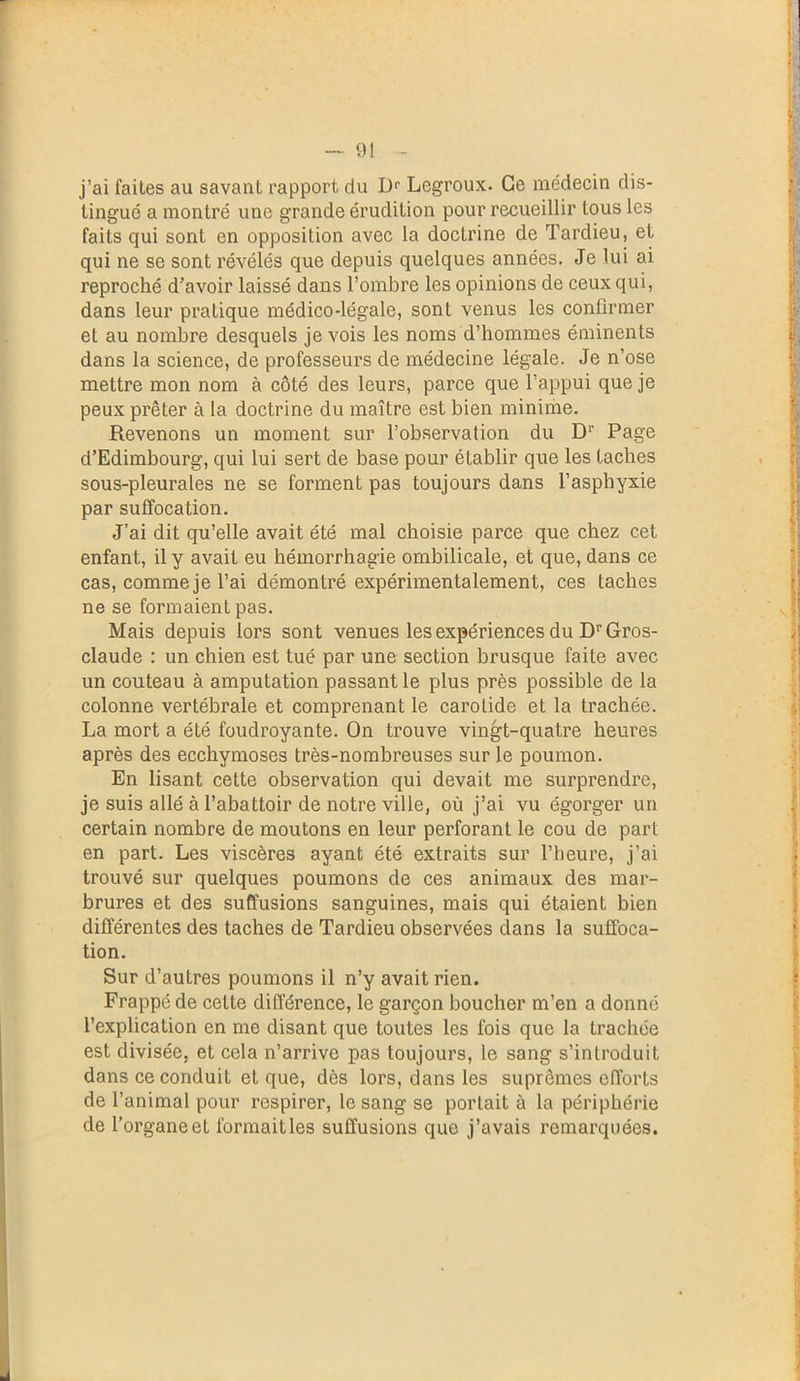 j’ai faites au savant rapport du Dr Legroux. Ce médecin dis- tingué a montré une grande érudition pour recueillir tous les faits qui sont en opposition avec la doctrine de Tardieu, et qui ne se sont révélés que depuis quelques années. Je lui ai reproché d’avoir laissé dans l’ombre les opinions de ceux qui, dans leur pratique médico-légale, sont venus les confirmer et au nombre desquels je vois les noms d’hommes éminents dans la science, de professeurs de médecine légale. Je n’ose mettre mon nom à côté des leurs, parce que l’appui que je peux prêter à la doctrine du maître est bien minime. Revenons un moment sur l’observation du D1' Page d’Edimbourg, qui lui sert de base pour établir que les taches sous-pleurales ne se forment pas toujours dans l’asphyxie par suffocation. J’ai dit qu’elle avait été mal choisie parce que chez cet enfant, il y avait eu hémorrhagie ombilicale, et que, dans ce cas, comme je l’ai démontré expérimentalement, ces taches ne se formaient pas. Mais depuis lors sont venues les expériences du DrGros- claude : un chien est tué par une section brusque faite avec un couteau à amputation passant le plus près possible de la colonne vertébrale et comprenant le carotide et la trachée. La mort a été foudroyante. On trouve vingt-quatre heures après des ecchymoses très-nombreuses sur le poumon. En lisant cette observation qui devait me surprendre, je suis allé à l’abattoir de notre ville, où j’ai vu égorger un certain nombre de moutons en leur perforant le cou de part en part. Les viscères ayant été extraits sur l’heure, j’ai trouvé sur quelques poumons de ces animaux des mar- brures et des suffusions sanguines, mais qui étaient bien différentes des taches de Tardieu observées dans la suffoca- tion. Sur d’autres poumons il n’y avait rien. Frappé de celte différence, le garçon boucher m’en a donné l’explication en me disant que toutes les fois que la trachée est divisée, et cela n’arrive pas toujours, le sang s’introduit dans ce conduit et que, dès lors, dans les suprêmes efforts de l’animal pour respirer, le sang se portait à la périphérie de l’organe et formait les suffusions que j’avais remarquées.