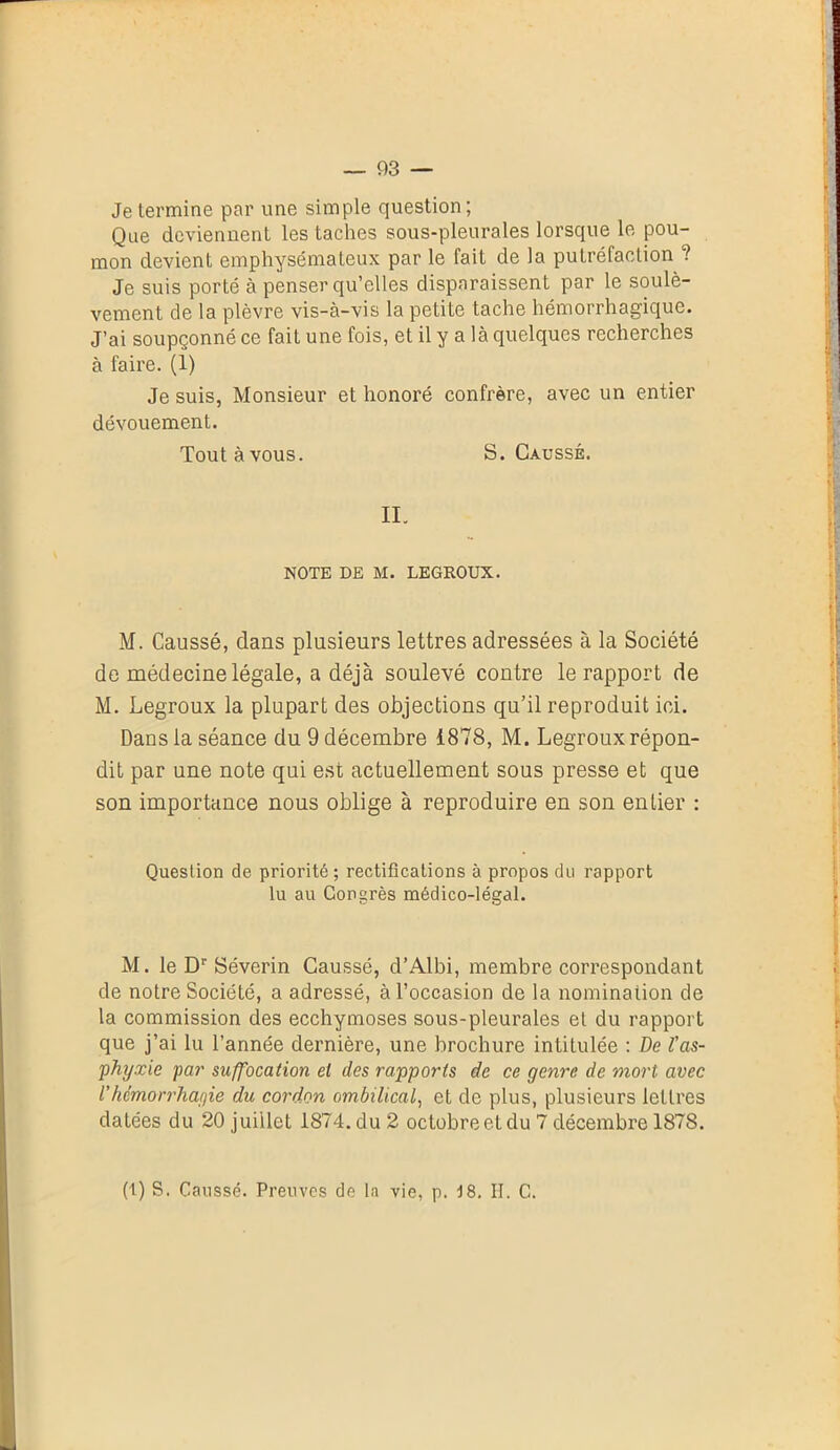 — 93 — Je termine par une simple question; Que deviennent les taches sous-pleurales lorsque le pou- mon devient emphysémateux par le fait de la putréfaction ? Je suis porté à penser qu’elles disparaissent par le soulè- vement de la plèvre vis-à-vis la petite tache hémorrhagique. J’ai soupçonné ce fait une fois, et il y a là quelques recherches à faire. (1) Je suis, Monsieur et honoré confrère, avec un entier dévouement. Toutàvous. S. Causse. II. NOTE DE M. LEGROUX. M. Caussé, dans plusieurs lettres adressées à la Société de médecine légale, a déjà soulevé contre le rapport de M. Legroux la plupart des objections qu’il reproduit ici. Dans la séance du 9 décembre 1878, M. Legroux répon- dit par une note qui est actuellement sous presse et que son importance nous oblige à reproduire en son entier : Question de priorité ; rectifications à propos du rapport lu au Congrès médico-légal. M. le Dr Séverin Caussé, d’Albi, membre correspondant de notre Société, a adressé, à l’occasion de la nomination de la commission des ecchymoses sous-pleurales et du rapport que j’ai lu l’année dernière, une brochure intiLulée : De l'as- phyxie par suffocation el des rapports de ce genre de mort avec Vhémorrhagie du cordon ombilical, et de plus, plusieurs lettres datées du 20 juillet 1874. du 2 octobre et du 7 décembre 1878.