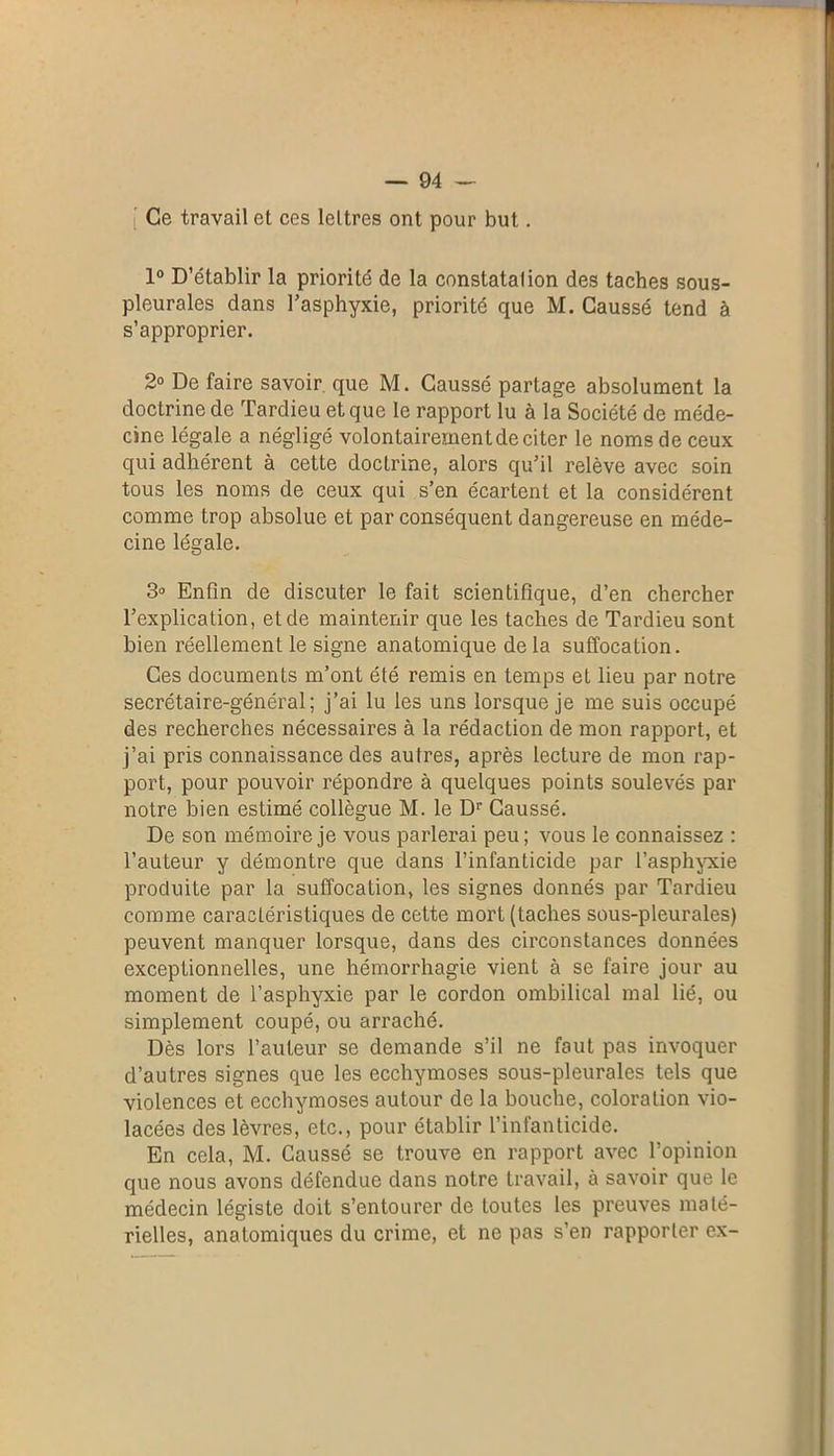 i Ce travail et ces lettres ont pour but. 1° D’établir la priorité de la constatation des taches sous- pleurales dans l’asphyxie, priorité que M. Caussé tend à s’approprier. 2° De faire savoir que M. Caussé partage absolument la doctrine de Tardieu et que le rapport lu à la Société de méde- cine légale a négligé volontairement de citer le noms de ceux qui adhérent à cette doctrine, alors qu’il relève avec soin tous les noms de ceux qui s’en écartent et la considèrent comme trop absolue et par conséquent dangereuse en méde- cine légale. 3° Enfin de discuter le fait scientifique, d’en chercher l’explication, et de maintenir que les taches de Tardieu sont bien réellement le signe anatomique de la suffocation. Ces documents m’ont été remis en temps et lieu par notre secrétaire-général; j’ai lu les uns lorsque je me suis occupé des recherches nécessaires à la rédaction de mon rapport, et j’ai pris connaissance des autres, après lecture de mon rap- port, pour pouvoir répondre à quelques points soulevés par notre bien estimé collègue M. le Dr Caussé. De son mémoire je vous parlerai peu ; vous le connaissez : l’auteur y démontre que dans l’infanticide par l'asphyxie produite par la suffocation, les signes donnés par Tardieu comme caractéristiques de cette mort (taches sous-pleurales) peuvent manquer lorsque, dans des circonstances données exceptionnelles, une hémorrhagie vient à se faire jour au moment de l’asphyxie par le cordon ombilical mal lié, ou simplement coupé, ou arraché. Dès lors l’auteur se demande s’il ne faut pas invoquer d’autres signes que les ecchymoses sous-pleurales tels que violences et ecchymoses autour de la bouche, coloration vio- lacées des lèvres, etc., pour établir l’infanticide. En cela, M. Caussé se trouve en rapport avec l’opinion que nous avons défendue dans notre travail, à savoir que le médecin légiste doit s’entourer de toutes les preuves maté- rielles, anatomiques du crime, et ne pas s’en rapporter ex-