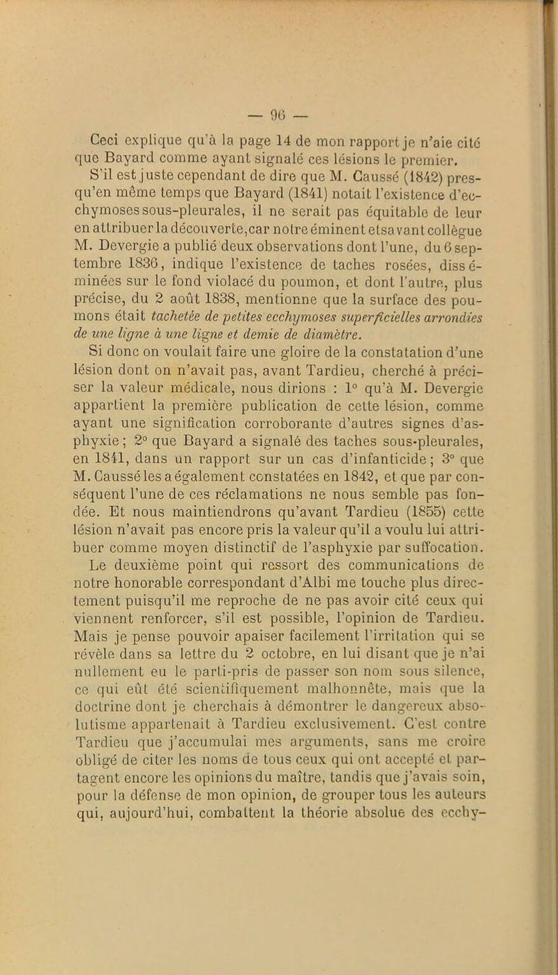 Ceci explique qu’à la page 14 de mon rapport je n’aie cite que Bayard comme ayant signalé ces lésions le premier. S’il est juste cependant de dire que M. Caussé (1842) pres- qu’en même temps que Bayard (1841) notait l’existence d’ec- chymoses sous-pleurales, il ne serait pas équitable de leur en attribuer la découverte,car no treémincntelsavant collègue M. Devergie a publié deux observations dont l’une, du 6 sep- tembre 1830, indique l’existence de taches rosées, dissé- minées sur le fond violacé du poumon, et dont l’autre, plus précise, du 2 août 1838, mentionne que la surface des pou- mons était tachetée de petites ecchymoses superficielles arrondies de une ligne à une ligne et demie de diamètre. Si donc on voulait faire une gloire de la constatation d’une lésion dont on n’avait pas, avant Tardieu, cherché à préci- ser la valeur médicale, nous dirions : 1° qu’à M. Devergie appartient la première publication de cette lésion, comme ayant une signification corroborante d’autres signes d’as- phyxie ; 2° que Bayard a signalé des taches sous-pleurales, en 1841, dans un rapport sur un cas d’infanticide; 3° que M. Caussé les a également constatées en 1842, et que par con- séquent l’une de ces réclamations ne nous semble pas fon- dée. Et nous maintiendrons qu’avant Tardieu (1855) cette lésion n’avait pas encore pris la valeur qu’il a voulu lui attri- buer comme moyen distinctif de l’asphyxie par suffocation. Le deuxième point qui ressort des communications de notre honorable correspondant d’Albi me touche plus direc- tement puisqu’il me reproche de ne pas avoir cité ceux qui viennent renforcer, s’il est possible, l’opinion de Tardieu. Mais je pense pouvoir apaiser facilement l’irritation qui se révèle dans sa lettre du 2 octobre, en lui disant que je n’ai nullement eu le parti-pris de passer son nom sous silence, ce qui eûl été scientifiquement malhonnête, mais que la doctrine donL je cherchais à démontrer le dangereux abso- lutisme appartenait à Tardieu exclusivement. C’est contre Tardieu que j’accumulai mes arguments, sans me croire obligé de citer les noms de tous ceux qui ont accepté et par- tagent encore les opinions du maître, tandis que j’avais soin, pour la défense de mon opinion, de grouper tous les auteurs qui, aujourd’hui, combattent la théorie absolue des ecchy-