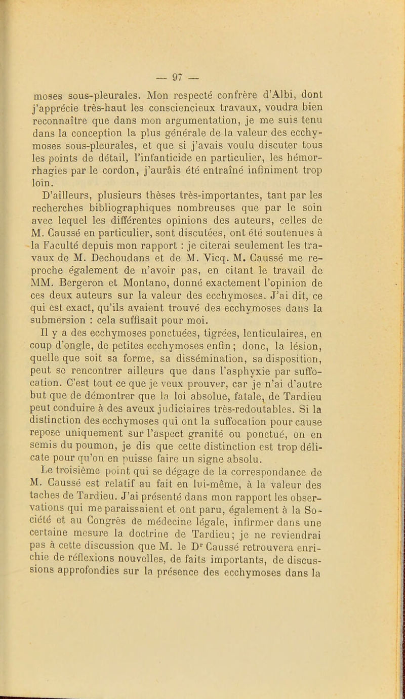 moses sous-pleurales. Mon respecté confrère cl’Albi, dont j’apprécie très-haut les consciencieux travaux, voudra bien reconnaître que dans mon argumentation, je me suis tenu dans la conception la plus générale de la valeur des ecchy- moses sous-pleurales, et que si j’avais voulu discuter tous les points de détail, l’infanticide en particulier, les hémor- rhagies par le cordon, j’aurais été entraîné infiniment trop loin. D’ailleurs, plusieurs thèses très-importantes, tant par les recherches bibliographiques nombreuses que par le soin avec lequel les différentes opinions des auteurs, celles de M. Caussé en particulier, sont discutées, ont été soutenues à la Faculté depuis mon rapport : je citerai seulement les tra- vaux de M. Dechoudans et de M. Vicq. M. Caussé me re- proche également de n’avoir pas, en citant le travail de MM. Bergeron et Montano, donné exactement l’opinion de ces deux auteurs sur la valeur des ecchymoses. J’ai dit, ce qui est exact, qu’ils avaient trouvé des ecchymoses dans la submersion : cela suffisait pour moi. Il y a des ecchymoses ponctuées, tigrées, lenticulaires, en coup d’ongle, de petites ecchymoses enfin ; donc, la lésion, quelle que soit sa forme, sa dissémination, sa disposition, peut se rencontrer ailleurs que dans l’asphyxie par suffo- cation. C’est tout ce que je veux prouver, car je n’ai d’autre but que de démontrer que la loi absolue, fatale, de Tardieu peut conduire à des aveux judiciaires très-redoutables. Si la distinction des ecchymoses qui ont la suffocation pour cause repose uniquement sur l’aspect granité ou ponctué, on en semis du poumon, je dis que cette distinction est trop déli- cate pour qu’on en puisse faire un signe absolu. Le troisième point qui se dégage de la correspondance de M. Caussé est relatif au fait en lui-même, à la valeur des taches de Tardieu. J’ai présenté dans mon rapport les obser- vations qui me paraissaient et ont paru, également à la So - ciété et au Congrès de médecine légale, infirmer dans une certaine mesure la doctrine de Tardieu; je ne reviendrai pas à cette discussion que M. le Dr Caussé retrouvera enri- chie de réflexions nouvelles, de faits importants, de discus- sions approfondies sur la présence des ecchymoses dans la