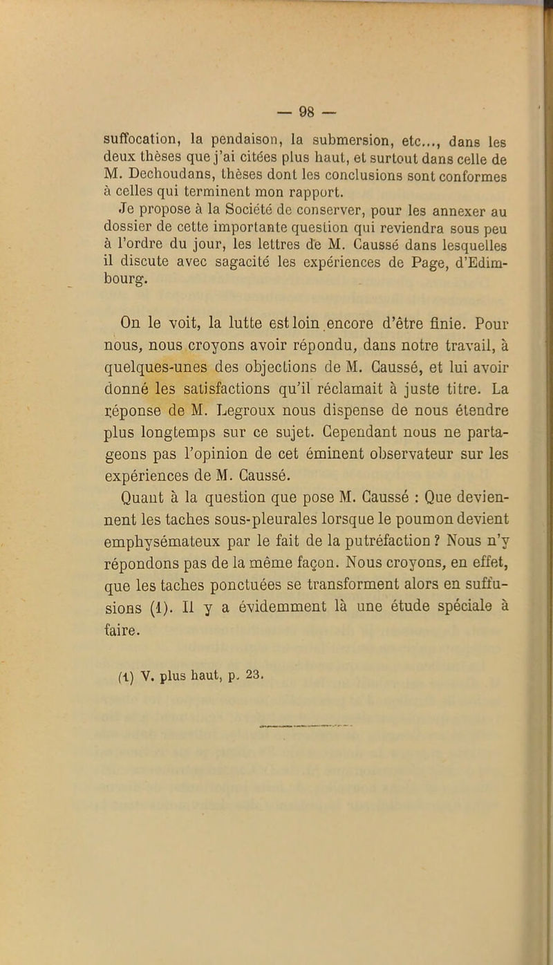 suffocation, la pendaison, la submersion, etc..., dans les deux thèses que j’ai citées plus haut, et surtout dans celle de M. Dechoudans, thèses dont les conclusions sont conformes à celles qui terminent mon rapport. Je propose à la Société de conserver, pour les annexer au dossier de cette importante question qui reviendra sous peu à l’ordre du jour, les leLtres de M. Gaussé dans lesquelles il discute avec sagacité les expériences de Page, d’Edim- bourg. On le voit, la lutte est loin encore d’être finie. Pour nous, nous croyons avoir répondu, dans notre travail, à quelques-unes des objeclions de M. Gaussé, et lui avoir donné les satisfactions qu’il réclamait à juste titre. La réponse de M. Legroux nous dispense de nous étendre plus longtemps sur ce sujet. Cependant nous ne parta- geons pas l’opinion de cet éminent observateur sur les expériences de M. Gaussé. Quant à la question que pose M. Gaussé : Que devien- nent les taches sous-pleurales lorsque le poumon devient emphysémateux par le fait de la putréfaction ? Nous n’y répondons pas de la même façon. Nous croyons, en effet, que les taches ponctuées se transforment alors en suffu- sions (1). Il y a évidemment là une étude spéciale à faire. fl) V. plus haut, p. 23.