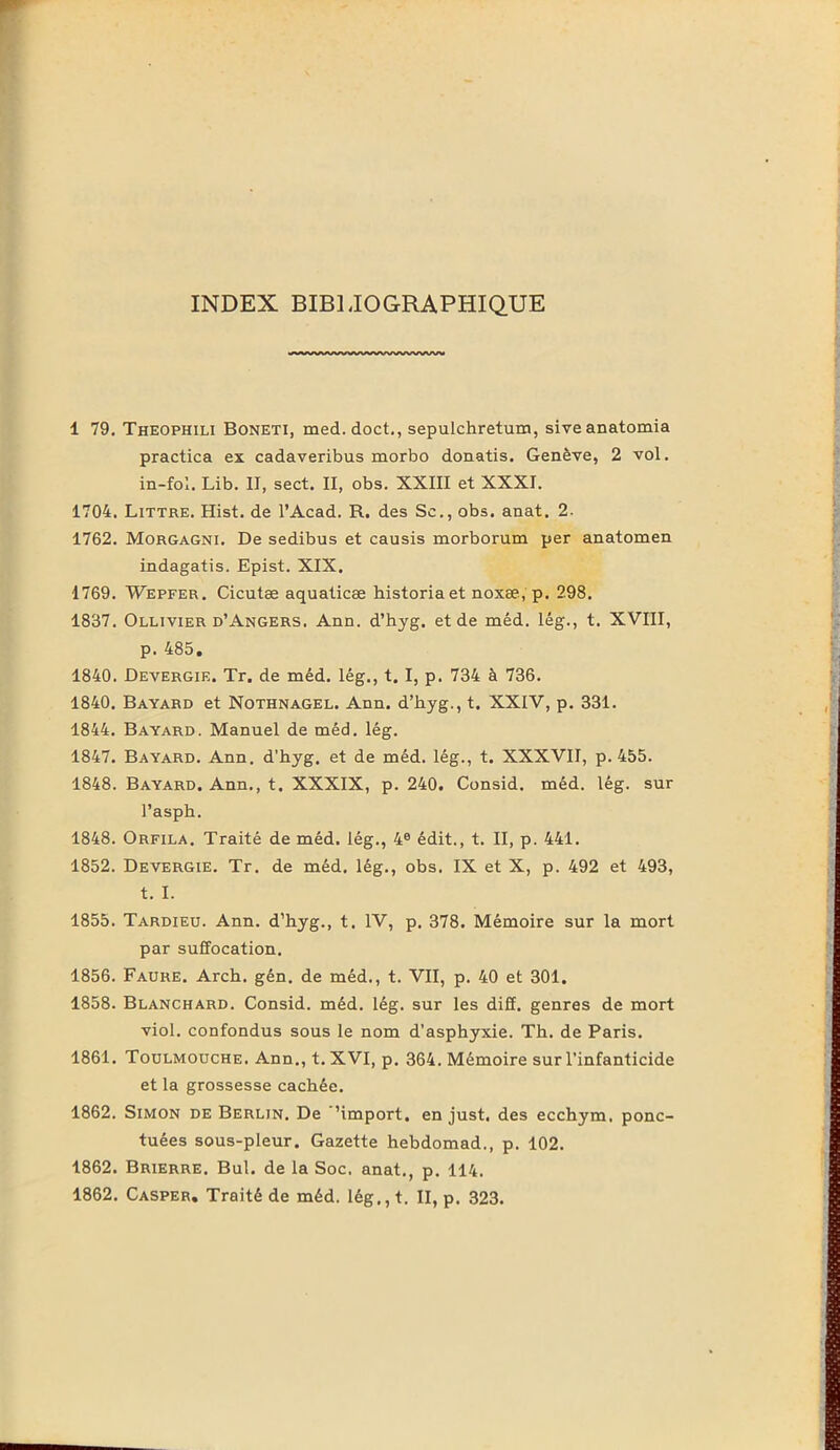 INDEX BIBLIOGRAPHIQUE iWWftWftWWWWVVWWV 1 79. Theophili Boneti, med.doct., sepulchretum, siveanatomia practica ex cadaveribus morbo donatis. Genève, 2 vol. in-fol. Lib. II, sect. II, obs. XXIII et XXXI. 1704. Littré. Hist. de l'Acad. R. des Sc., obs. anat. 2. 1762. Morgagni. De sedibus et causis morborum per anatomen indagatis. Epist. XIX. 1769. Wepfer. Cicutæ aquaticæ historia et noxæ, p. 298. 1837. Ollivier d’Angers. Ann. d’hyg. et de méd. lég., t. XVIII, p. 485. 1840. Devergif.. Tr. de méd. lég., t. I, p. 734 à 736. 1840. Bayard et Nothnagel. Ann. d’hyg., t. XXIV, p. 331. 1844. Bayard. Manuel de méd. lég. 1847. Bayard. Ann. d’hyg. et de méd. lég., t. XXXVII, p. 455. 1848. Bayard. Ann., t. XXXIX, p. 240. Consid. méd. lég. sur Pasph. 1848. Orfila. Traité de méd. lég., 4e édit., t. II, p. 441. 1852. Devergie. Tr. de méd. lég., obs. IX et X, p. 492 et 493, t. I. 1855. Tardieu. Ann. d’hyg., t. IV, p. 378. Mémoire sur la mort par suffocation. 1856. Faure. Arch. gén. de méd., t. VII, p. 40 et 301. 1858. Blanchard. Consid. méd. lég. sur les diff. genres de mort viol, confondus sous le nom d’asphyxie. Th. de Paris. 1861. Toulmouche. Ann., t.XVI, p. 364. Mémoire sur l’infanticide et la grossesse cachée. 1862. Simon de Berlin. De ’import, en just. des ecchym. ponc- tuées sous-pleur. Gazette hebdomad., p. 102. 1862. Brierre. Bul. de la Soc. anat., p. 114. 1862. Casper. Traité de méd. lég.,t. II, p. 323.