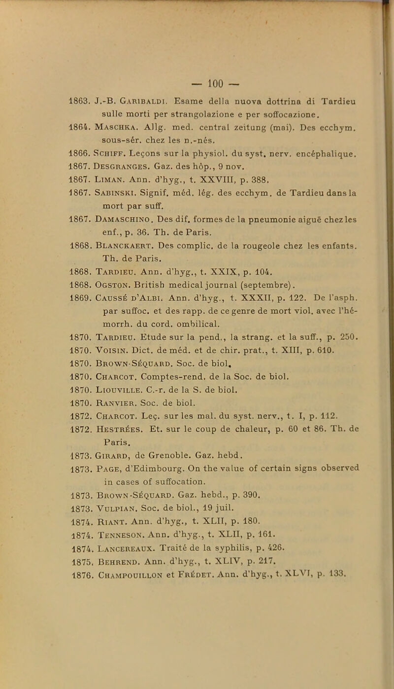 1863. J.-B. Garibaldi. Esame délia nuova dottrina di Tardieu sulle morti per strangolazione e per soffocazione. 1864. Maschka. Allg. med. central zeitung (mai). Des ecchym. sous-sêr. chez les n.-nés. 1866. Schiff. Leçons sur la physiol. du syst, nerv. encéphalique. 1867. Desgranges. Gaz. des hôp., 9 nov. 1867. Liman. Ann. d’hyg., t. XXVIII, p. 388. 1867. Sabinski. Signif. méd. lég. des ecchym. de Tardieu dans la mort par suff. 1867. Damaschino. Des dif. formes de la pneumonie aiguë chez les enf.,p, 36. Th. de Paris. 1868. Blanckaert. Des complic. de la rougeole chez les enfants. Th. de Paris. 1868. Tardieu. Ann. d’hyg., t. XXIX, p. 104. 1868. Ogston. Britisb medical journal (septembre). 1869. Causse d’Albi. Ann. d'hyg., t. XXXII, p. 122. De l'asph. par suffoc. et des rapp. de ce genre de mort viol, avec l’hé- morrh. du cord. ombilical. 1870. Tardieu. Etude sur la pend,, la strang. et la suff., p. 250. 1870. Voisin. Dict. de méd. et de chir. prat., t. XIII, p. 610. 1870. Brown-Séquard. Soc. de biol. 1870. Charcot. Comptes-rend. de la Soc. de biol. 1870. Liouville. C.-r. de la S. de biol. 1870. Ranvier. Soc. de biol. 1872. Charcot. Leç. sur les mal. du syst. nerv., t. I, p. 112. 1872. Hestrées. Et. sur le coup de chaleur, p. 60 et 86. Th. de Paris. 1873. Girard, de Grenoble. Gaz. hebd. 1873. Page, d’Edimbourg. On the value of certain signs observed in cases of suffocation. 1873. Brown-Séquard. Gaz. hebd.. p. 390, 1873. Vulpian. Soc. de biol., 19 juil. 1874. Riant. Ann. d’hyg., t. XLII, p. 180. 1874. Tenneson. Ann. d’hyg., t. XLII, p. 161. 1874. I.ancereaux. Traité de la syphilis, p. 426. 1875. Behrend. Ann. d’hyg., t. XL1V, p. 217. 1876. Champouillon et Frédet. Ann. d'hyg., t. XLV1, p. 133.