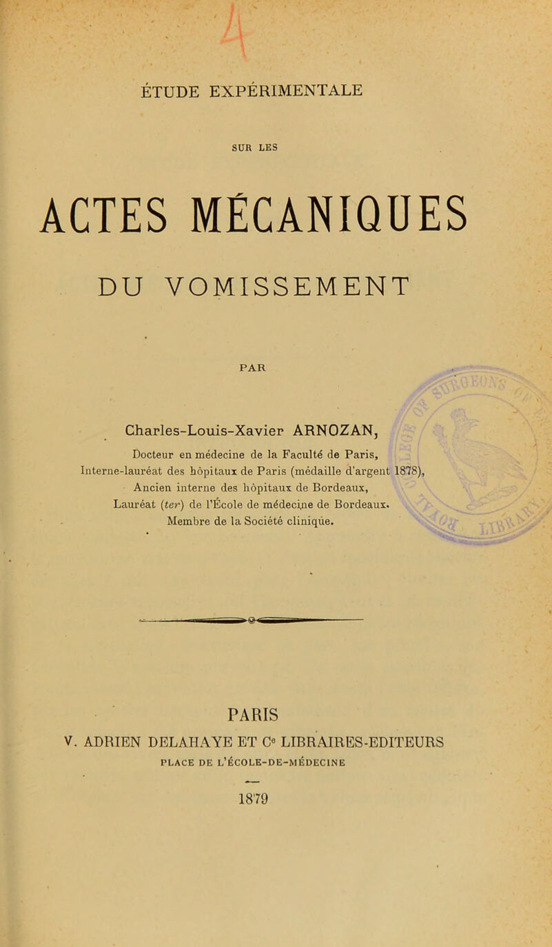 SUR LES ACTES MÉCANIQUES DU VOMISSEMENT PAR Charles-Louis-Xavier ARNOZAN, Docteur en médecine de la Faculté de Paris, Interne-lauréat des hôpitaux de Paris (médaille d’argent 1878), Ancien interne des hôpitaux de Bordeaux, Lauréat (ter) de l’École de médecine de Bordeaux. Membre de la Société clinique. PARIS V. ADRIEN DELAI-IAYE ET Ca LIBRAIRES-EDITEURS PLACE DE L’ÉCOLE-DE-MÉDECINE 1879