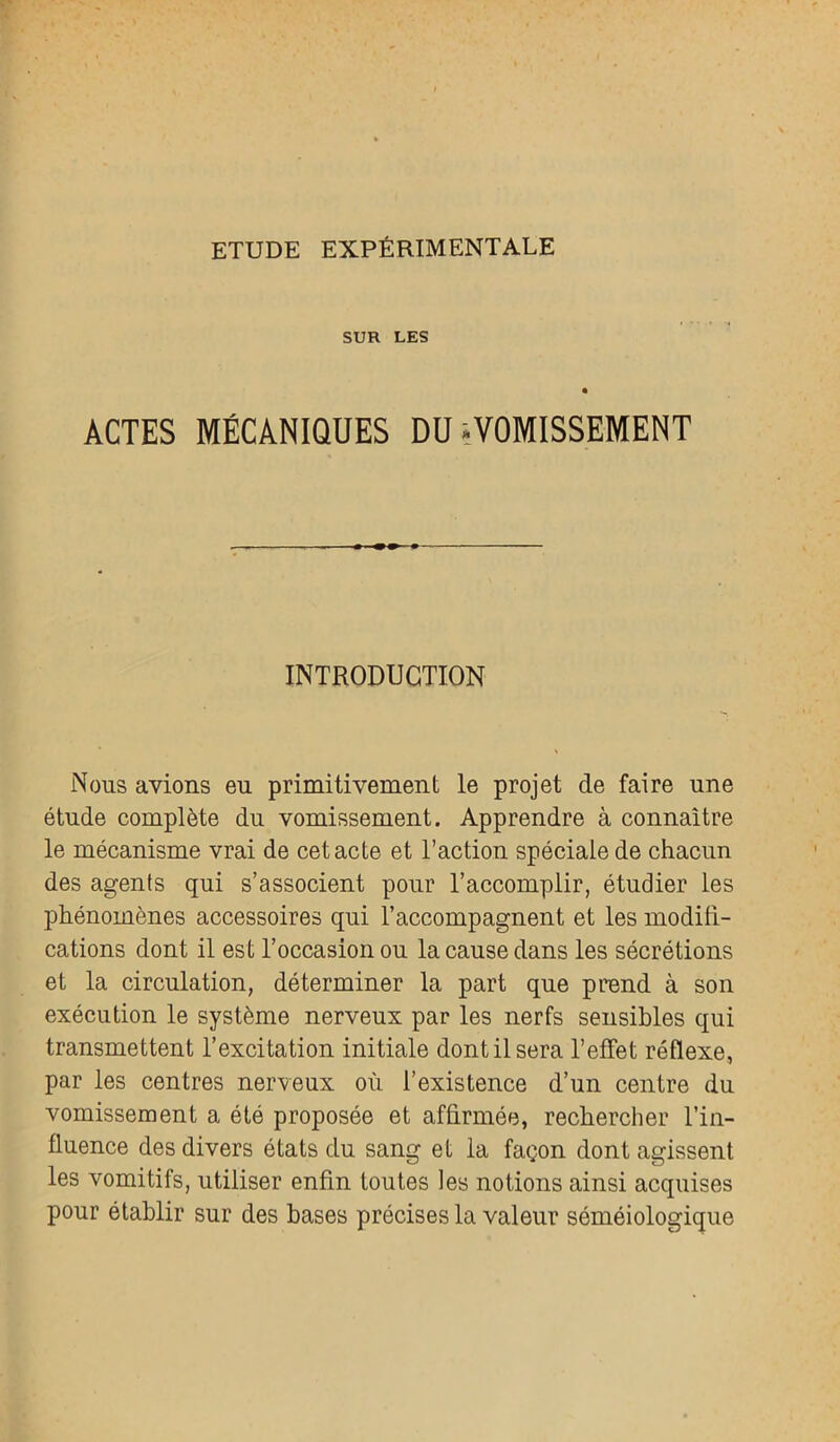 SUR LES ACTES MÉCANIQUES DU ^VOMISSEMENT INTRODUCTION Nous avions eu primitivement le projet de faire une étude complète du vomissement. Apprendre à connaître le mécanisme vrai de cet acte et l’action spéciale de chacun des agents qui s’associent pour l’accomplir, étudier les phénomènes accessoires qui l’accompagnent et les modifi- cations dont il est l’occasion ou la cause dans les sécrétions et la circulation, déterminer la part que prend à son exécution le système nerveux par les nerfs sensibles qui transmettent l’excitation initiale dont il sera l’effet réflexe, par les centres nerveux où l’existence d’un centre du vomissement a été proposée et affirmée, rechercher l’in- fluence des divers états du sang et la façon dont agissent les vomitifs, utiliser enfin toutes les notions ainsi acquises pour établir sur des bases précises la valeur séméiologique