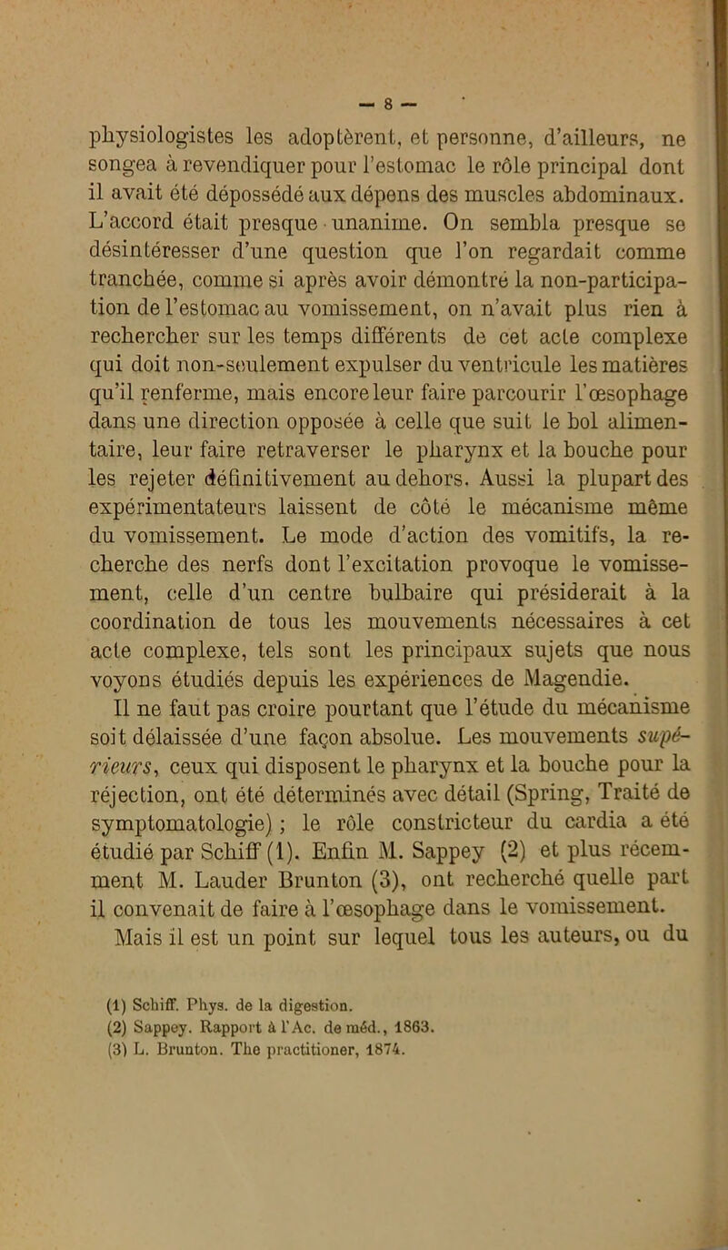 physiologistes les adoptèrent, et personne, d’ailleurs, ne songea à revendiquer pour l’estomac le rôle principal dont il avait été dépossédé aux dépens des muscles abdominaux. L’accord était presque unanime. On sembla presque se désintéresser d’une question que l’on regardait comme tranchée, comme si après avoir démontré la non-participa- tion de l’estomac au vomissement, on n’avait plus rien à rechercher sur les temps différents de cet acte complexe qui doit non-seulement expulser du ventricule les matières qu’il renferme, mais encore leur faire parcourir l’œsophage dans une direction opposée à celle que suit le bol alimen- taire, leur faire retraverser le pharynx et la bouche pour les rejeter définitivement au dehors. Aussi la plupart des expérimentateurs laissent de côté le mécanisme même du vomissement. Le mode d’action des vomitifs, la re- cherche des nerfs dont l’excitation provoque le vomisse- ment, celle d’un centre bulbaire qui présiderait à la coordination de tous les mouvements nécessaires à cet acte complexe, tels sont les principaux sujets que nous voyons étudiés depuis les expériences de Magendie. Il ne faut pas croire pourtant que l’étude du mécanisme soit délaissée d’une façon absolue. Les mouvements supé- rieurs, ceux qui disposent le pharynx et la bouche pour la réjection, ont été déterminés avec détail (Spring, Traité de symptomatologie) ; le rôle constricteur du cardia a été étudié par Schiff (1). Enfin M. Sappey (2) et plus récem- ment M. Lauder Brunton (3), ont recherché quelle part il convenait de faire à l’œsophage dans le vomissement. Mais il est un point sur lequel tous les auteurs, ou du (1) Schiff. Phys, de la digestion. (2) Sappey. Rapport àl’Ac. deraéd., 1863. (3) L. Brunton. The practitioner, 1874.