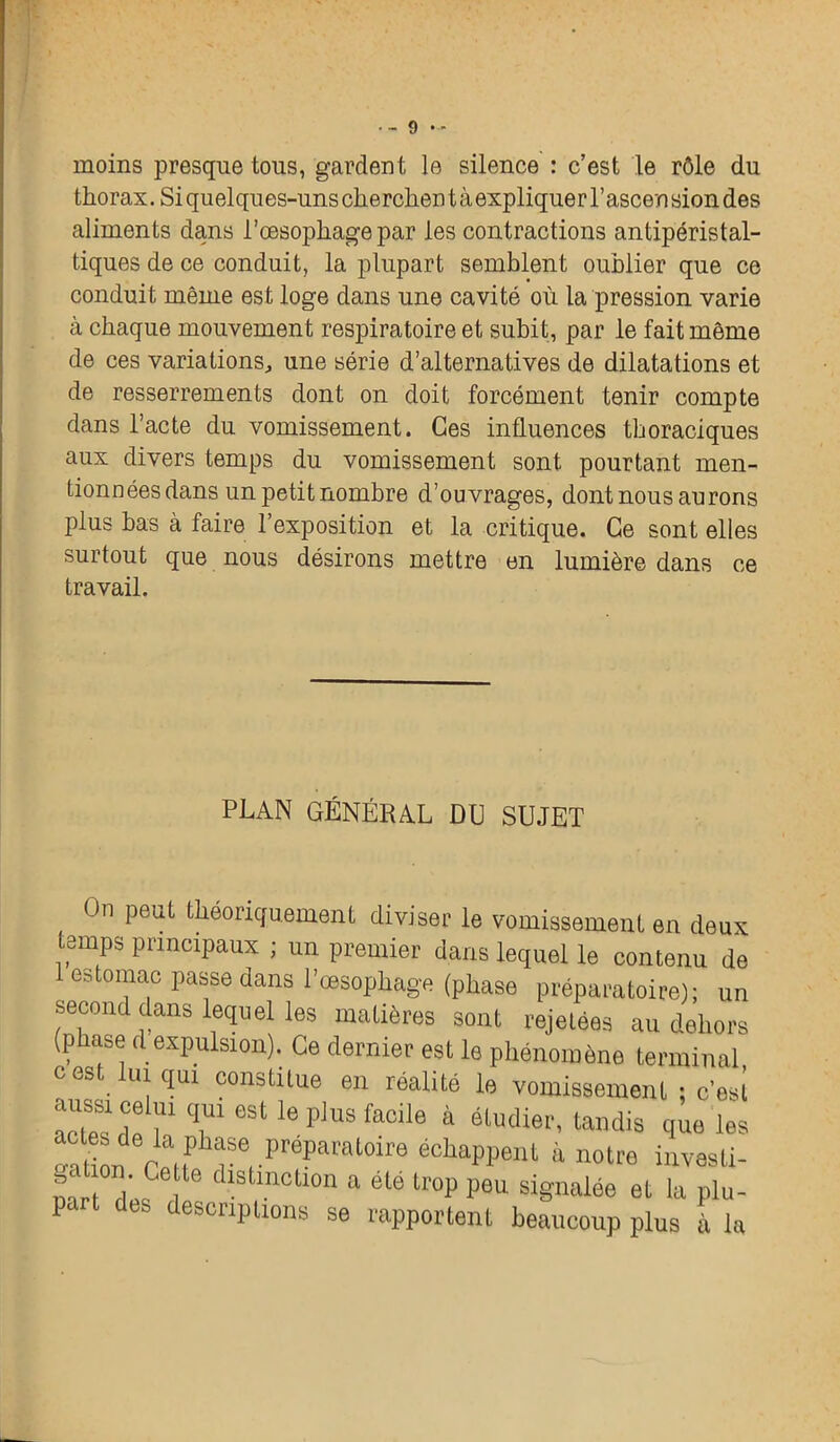 •-9 - moins presque tous, gardent le silence : c’est le rôle du thorax. Si quelques-uns cherchen t à expliquer l’ascen sion des aliments dans l’oesophage par les contractions antipéristal- tiques de ce conduit, la plupart semblent oublier que ce conduit même est loge dans une cavité où la pression varie à chaque mouvement respiratoire et subit, par le fait même de ces variations, une série d’alternatives de dilatations et de resserrements dont on doit forcément tenir compte dans l’acte du vomissement. Ces influences thoraciques aux divers temps du vomissement sont pourtant men- tionnées dans un petit nombre d’ouvrages, dont nous aurons plus bas à faire l’exposition et la critique. Ce sont elles surtout que nous désirons mettre en lumière dans ce travail. PLAN GÉNÉRAL DU SUJET On peut théoriquement diviser le vomissement en deux temps principaux ; un premier dans lequel le contenu de 1 estomac passe dans l’œsophage (phase préparatoire); un second dans lequel les matières sont rejetées au dehors (phase d expulsion). Ce dernier est le phénomène terminal O est lui qui constitue en réalité le vomissement ; c'esi actSesdC^lqnieStleplUSfaCile à ^Maudis que les nation raHPb?erPre?aratOir0 é°haPl)eilt a notre invesli- nart AC dlslmcll0n a été tr°P p®u signalée et la plu- escuptions se rapportent beaucoup plus à la