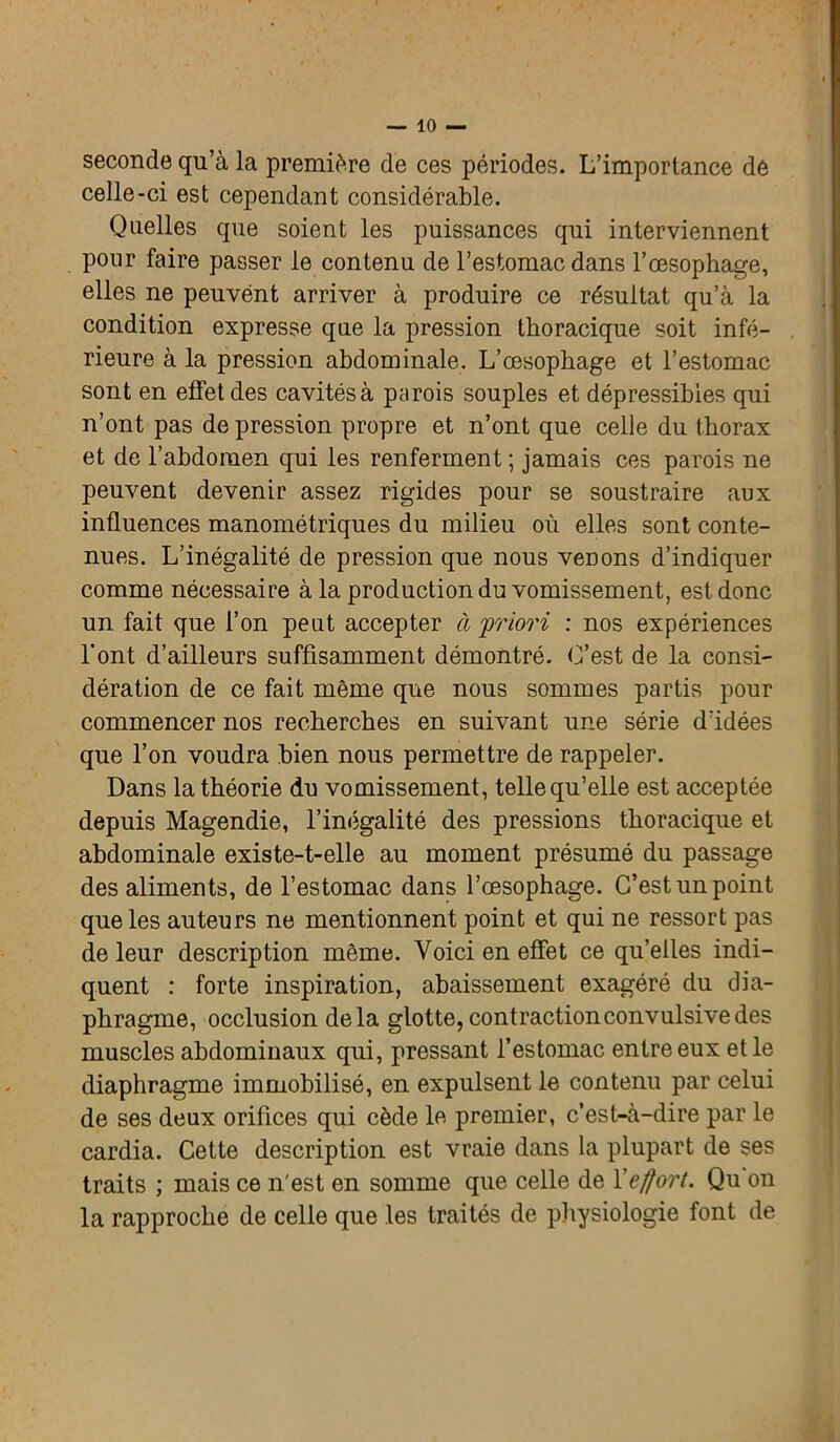 seconde qu’à la première de ces périodes. L’importance de celle-ci est cependant considérable. Quelles que soient les puissances qui interviennent pour faire passer le contenu de l’estomac dans l’œsophage, elles ne peuvent arriver à produire ce résultat qu’à la condition expresse que la pression thoracique soit infé- rieure à la pression abdominale. L’œsophage et l’estomac sont en effet des cavités à parois souples et dépressibies qui n’ont pas de pression propre et n’ont que celle du thorax et de l’abdomen qui les renferment ; jamais ces parois ne peuvent devenir assez rigides pour se soustraire aux influences manométriques du milieu où elles sont conte- nues. L’inégalité de pression que nous venons d’indiquer comme nécessaire à la production du vomissement, est donc un fait que l’on peut accepter à priori : nos expériences l'ont d’ailleurs suffisamment démontré. (Test de la consi- dération de ce fait même que nous sommes partis pour commencer nos recherches en suivant une série d’idées que l’on voudra bien nous permettre de rappeler. Dans la théorie du vomissement, telle qu’elle est acceptée depuis Magendie, l’inégalité des pressions thoracique et abdominale existe-t-elle au moment présumé du passage des aliments, de l’estomac dans l’œsophage. C’est un point que les auteurs ne mentionnent point et qui ne ressort pas de leur description même. Voici en effet ce qu’elles indi- quent : forte inspiration, abaissement exagéré du dia- phragme, occlusion delà glotte, contraction convulsive des muscles abdominaux qui, pressant l’estomac entre eux et le diaphragme immobilisé, en expulsent le contenu par celui de ses deux orifices qui cède le premier, c’est-à-dire par le cardia. Cette description est vraie dans la plupart de ses traits ; mais ce n'est en somme que celle de l'effort. Qu on la rapproche de celle que les traités de physiologie font de