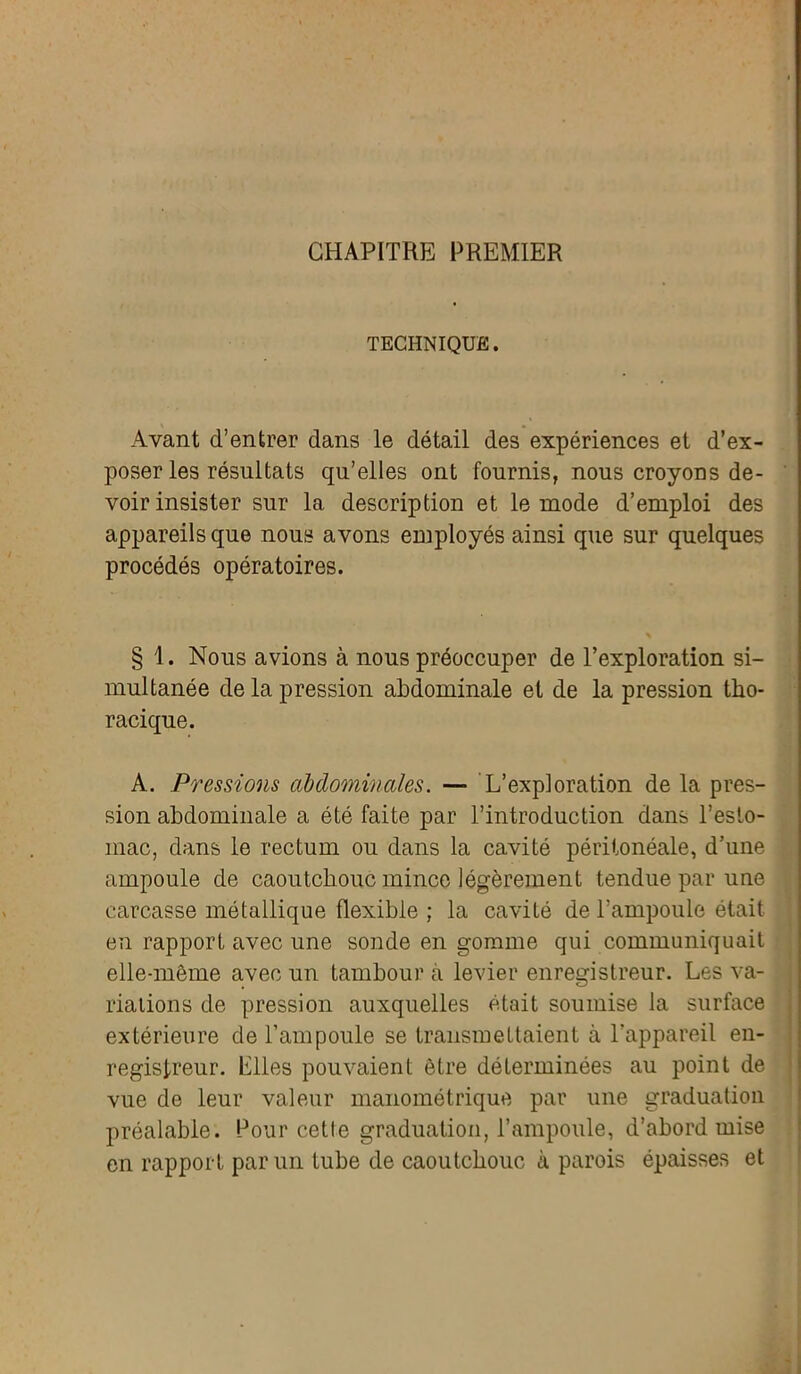 CHAPITRE PREMIER TECHNIQUE. Avant d’entrer dans le détail des expériences et d’ex- poser les résultats qu’elles ont fournis, nous croyons de- voir insister sur la description et le mode d’emploi des appareils que nous avons employés ainsi que sur quelques procédés opératoires. § 1. Nous avions à nous préoccuper de l’exploration si- multanée de la pression abdominale et de la pression tho- racique. A. Pressions abdominales. — L’exploration de la pres- sion abdominale a été faite par l’introduction dans l’esto- mac, dans le rectum ou dans la cavité péritonéale, d’une ampoule de caoutchouc mince légèrement tendue par une carcasse métallique flexible ; la cavité de l’ampoule était en rapport avec une sonde en gomme qui communiquait elle-même avec un tambour à levier enregistreur. Les va- riations de pression auxquelles était soumise la surface extérieure de l’ampoule se transmettaient à l’appareil en- registreur. Elles pouvaient être déterminées au point de vue de leur valeur manométrique par une graduation préalable. Four cette graduation, l’ampoule, d’abord mise en rapport par un tube de caoutchouc à parois épaisses et