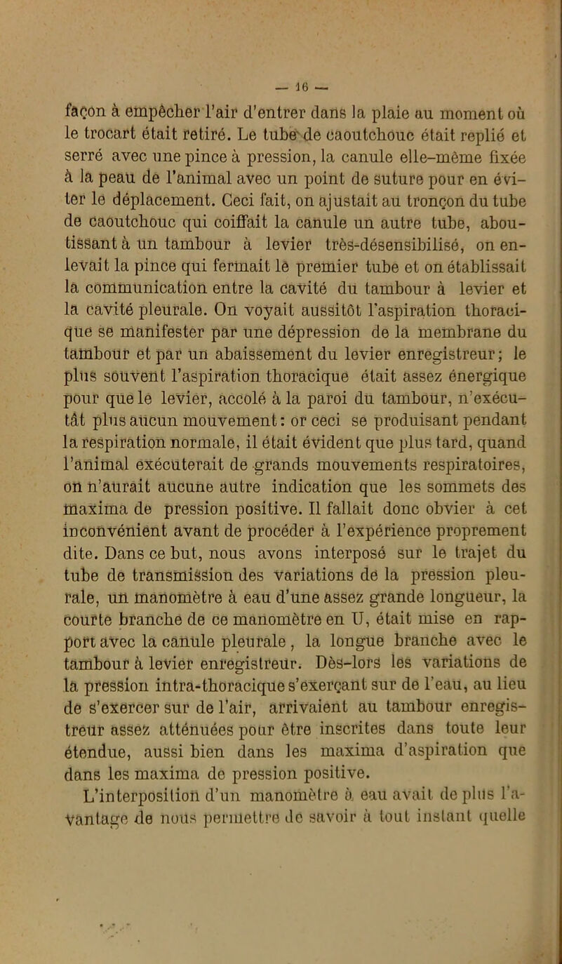 façon à empêcher l’air d’entrer dans la plaie au moment où le trocart était retiré. Le tube de caoutchouc était replié et serré avec une pince à pression, la canule elle-même fixée à la peau de l’animal avec un point de suture pour en é vi- ter le déplacement. Ceci fait, on ajustait au tronçon du tube de caoutchouc qui coiffait la canule un autre tube, abou- tissant à un tambour à levier très-désensibilisé, on en- levait la pince qui fermait le premier tube et on établissait la communication entre la cavité du tambour à levier et la cavité pleurale. On voyait aussitôt l'aspiration thoraci- que se manifester par une dépression de la membrane du tambour et par un abaissement du levier enregistreur ; le plus souvent l’aspiration thoracique était assez énergique pour que le levier, accolé à la paroi du tambour, n’exécu- tât plus aucun mouvement : or ceci se produisant pendant la respiration normale, il était évident que plus tard, quand l’animal exécuterait de grands mouvements respiratoires, on n’aurait aucune autre indication que les sommets des maxirna de pression positive. Il fallait donc obvier à cet inconvénient avant de procéder à l’expérience proprement dite. Dans ce but, nous avons interposé sur le trajet du tube de transmission des variations de la pression pleu- rale, un manomètre à eau d’une assez grande longueur, la courte branche de ce manomètre en U, était mise en rap- port avec la canule pleurale, la longue branche avec le tambour à levier enregistreur. Dès-lors les variations de la pression intra-thoracique s’exerçant sur de l’eau, au lieu de s’exercer sur de l’air, arrivaient au tambour enregis- treur assez atténuées pour être inscrites dans toute leur étendue, aussi bien dans les maxirna d’aspiration que dans les maxirna de pression positive. L’interposition d’un manomètre à eau avait déplus l’a- vantage de nous permettre de savoir à tout instant quelle