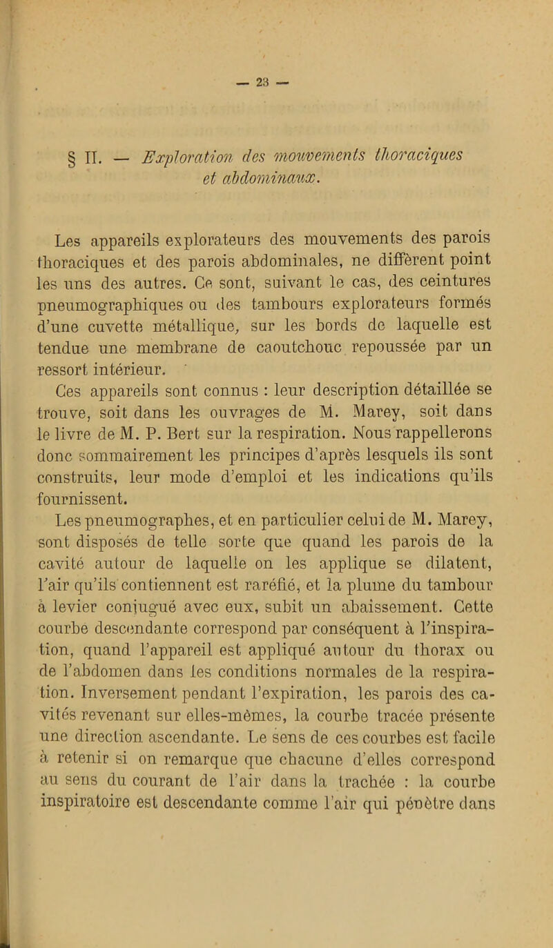 IL — Exploration des mouvements thoraciques et abdominaux. Les appareils explorateurs des mouvements des parois thoraciques et des parois abdominales, ne diffèrent point les uns des autres. Ce sont, suivant le cas, des ceintures pneumographiques ou des tambours explorateurs formés d’une cuvette métallique, sur les bords de laquelle est tendue une membrane de caoutchouc repoussée par un ressort intérieur. Ces appareils sont connus : leur description détaillée se trouve, soit dans les ouvrages de M. Marey, soit dans le livre de M. P. Bert sur la respiration. Nous rappellerons donc sommairement les principes d’après lesquels ils sont construits, leur mode d’emploi et les indications qu’ils fournissent. Lespneumograplies, et en particulier celui de M. Marey, sont disposés de telle sorte que quand les parois de la cavité autour de laquelle on les applique se dilatent, Pair qu’ils contiennent est raréfié, et la plume du tambour à levier conjugué avec eux, subit un abaissement. Cette courbe descendante correspond par conséquent à l’inspira- tion, quand l’appareil est appliqué autour du thorax ou de l’abdomen dans les conditions normales de la respira- tion. Inversement pendant l’expiration, les parois des ca- vités revenant sur elles-mêmes, la courbe tracée présente une direction ascendante. Le sens de ces courbes est facile à retenir si on remarque que chacune d’elles correspond au sens du courant de l’air dans la trachée : la courbe inspiratoire est descendante comme l’air qui pénètre dans