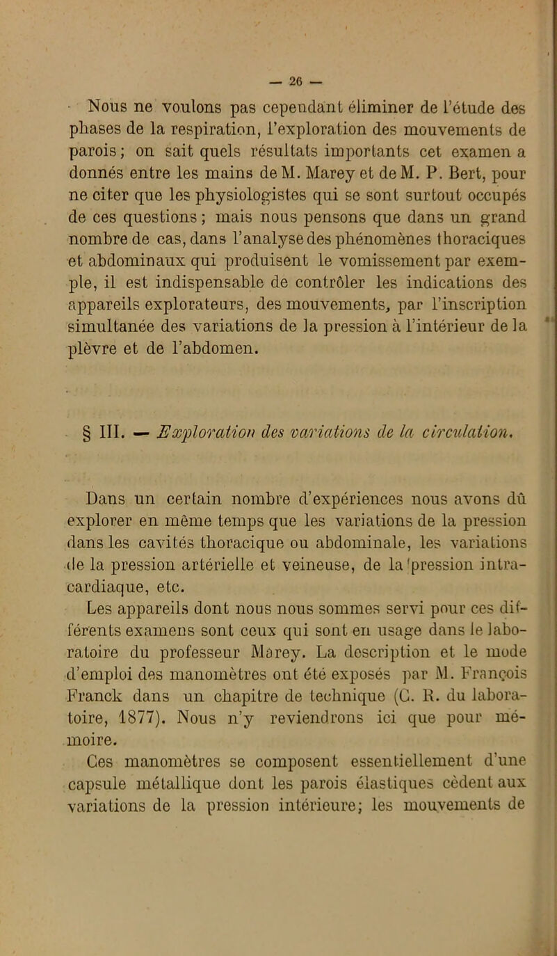 Nous ne voulons pas cependant éliminer de l’étude des phases de la respiration, l’exploration des mouvements de parois ; on sait quels résultats importants cet examen a donnés entre les mains deM. Marey et deM. P. Bert, pour ne citer que les physiologistes qui se sont surtout occupés de ces questions ; mais nous pensons que dans un grand nombre de cas, dans l’analyse des phénomènes thoraciques et abdominaux qui produisent le vomissement par exem- ple, il est indispensable de contrôler les indications des appareils explorateurs, des mouvements, par l’inscription simultanée des variations de la pression à l’intérieur de la plèvre et de l’abdomen. § III. — Exploration des variations de la circulation. Dans un certain nombre d’expériences nous avons dû explorer en même temps que les variations de la pression dans les cavités thoracique ou abdominale, les variations de la pression artérielle et veineuse, de la'pression intra- cardiaque, etc. Les appareils dont nous nous sommes servi pour ces dif- férents examens sont ceux qui sont en usage dans le labo- ratoire du professeur Marey. La description et le mode d’emploi des manomètres ont été exposés par M. François Franck dans un chapitre de technique (G. R. du labora- toire, 1877). Nous n’y reviendrons ici que pour mé- moire. Ces manomètres se composent essentiellement d’une capsule métallique dont les parois élastiques cèdent aux variations de la pression intérieure; les mouvements de