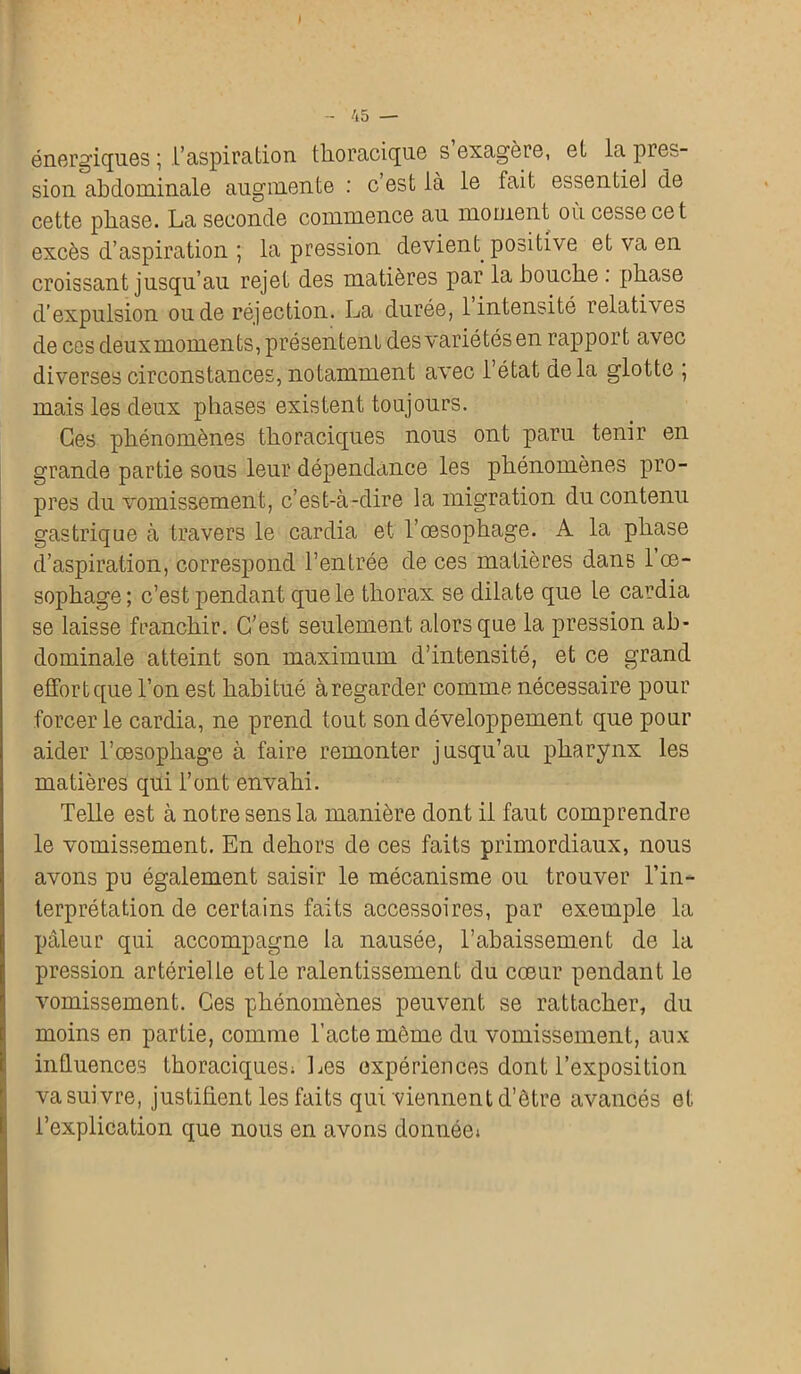 énergiques ; l’aspiration thoracique s exagère, et la pies- sion abdominale augmente : c est là le fait essentiel de cette phase. La seconde commence au moment où cesse cet excès d’aspiration ; la pression devient positive et va en croissant jusqu’au rejet des matières par la bouche . phase d’expulsion ou de réjection. La durée, 1 intensité relati\es de ces deuxmoments, présentent des variétés en rapport avec diverses circonstances, notamment avec l’état delà glotte ; mais les deux phases existent toujours. Ces phénomènes thoraciques nous ont paru tenir en grande partie sous leur dépendance les phénomènes pro- pres du vomissement, c’est-à-dire la migration du contenu gastrique à travers le cardia et l’œsophage. A la phase d’aspiration, correspond l’entrée de ces matières dans 1 oe- sophage; c’est pendant que le thorax se dilate que le cardia se laisse franchir. C’est seulement alors que la pression ab- dominale atteint son maximum d’intensité, et ce grand effort que l’on est habitué à regarder comme nécessaire pour forcer le cardia, ne prend tout son développement que pour aider l’œsophage à faire remonter jusqu’au pharynx les matières qui l’ont envahi. Telle est à notre sens la manière dont il faut comprendre le vomissement. En dehors de ces faits primordiaux, nous avons pu également saisir le mécanisme ou trouver l’in- terprétation de certains faits accessoires, par exemple la pâleur qui accompagne la nausée, l’abaissement de la pression artérielle et le ralentissement du cœur pendant le vomissement. Ces phénomènes peuvent se rattacher, du moins en partie, comme l’acte môme du vomissement, aux influences thoraciques; Les expériences dont l’exposition va suivre, justifient les faits qui viennent d’être avancés et l’explication que nous en avons donnée»